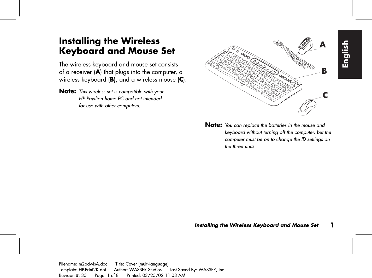 Installing the Wireless Keyboard and Mouse Set1Filename: m2adwlsA.doc      Title: Cover [multi-language]Template: HP-Print2K.dot      Author: WASSER Studios      Last Saved By: WASSER, Inc.Revision #: 35      Page: 1 of 8      Printed: 03/25/02 11:03 AMEnglishInstalling the WirelessKeyboard and Mouse SetThe wireless keyboard and mouse set consistsof a receiver (A) that plugs into the computer, awireless keyboard (B), and a wireless mouse (C).Note:This wireless set is compatible with yourHP Pavilion home PC and not intendedfor use with other computers.ABCNote:You can replace the batteries in the mouse andkeyboard without turning off the computer, but thecomputer must be on to change the ID settings onthe three units.