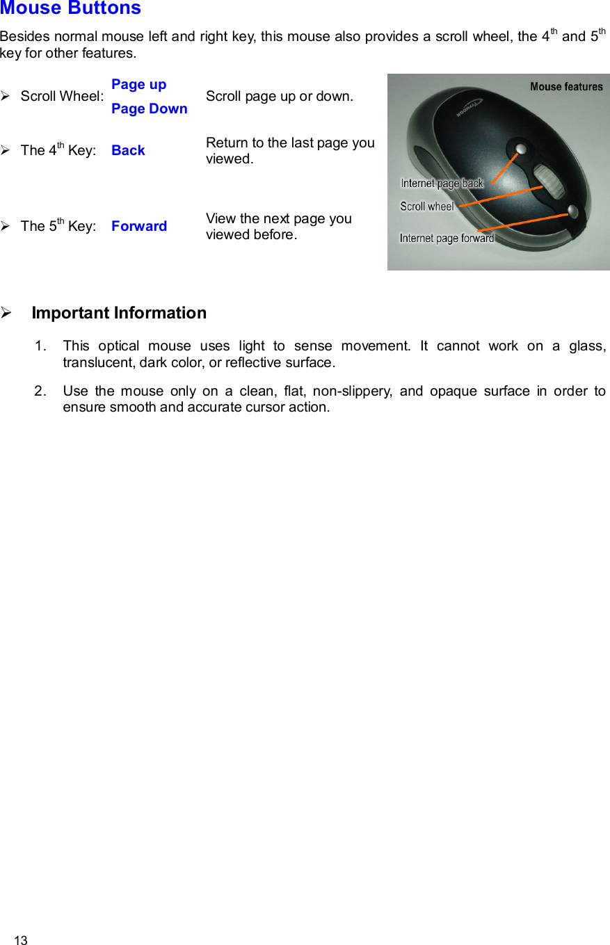      13 Mouse Buttons Besides normal mouse left and right key, this mouse also provides a scroll wheel, the 4th and 5th key for other features. Ø Scroll Wheel: Page up Page Down  Scroll page up or down. Ø The 4th Key:  Back  Return to the last page you viewed. Ø The 5th Key:  Forward  View the next page you viewed before.  Ø Important Information 1. This optical mouse uses light to sense movement. It cannot work on a glass, translucent, dark color, or reflective surface. 2. Use the mouse only on a clean, flat, non-slippery, and opaque surface in order to ensure smooth and accurate cursor action.  