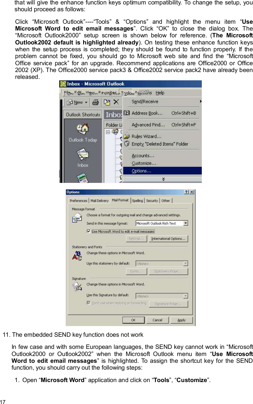      17 that will give the enhance function keys optimum compatibility. To change the setup, you should proceed as follows:  Click  “Microsoft Outlook”----“Tools” &amp;  “Options” and highlight the menu item  “Use Microsoft Word to edit email messages”. Click  “OK” to close the dialog box. The “Microsoft Outlook2000” setup screen is shown below for reference. (The Microsoft Outlook2002 default is highlighted already). On testing these enhance function keys when the setup process is completed; they should be found to function properly. If the problem cannot be fixed, you should go to Microsoft web site and find the  “Microsoft Office service pack” for an upgrade. Recommend applications are Office2000 or Office 2002 (XP). The Office2000 service pack3 &amp; Office2002 service pack2 have already been released.    11. The embedded SEND key function does not work In few case and with some European languages, the SEND key cannot work in “Microsoft Outlook2000 or Outlook2002” when the Microsoft Outlook menu item  “Use Microsoft Word to edit email messages” is highlighted. To assign the shortcut key for the SEND function, you should carry out the following steps: 1. Open “Microsoft Word” application and click on “Tools”, “Customize”. 