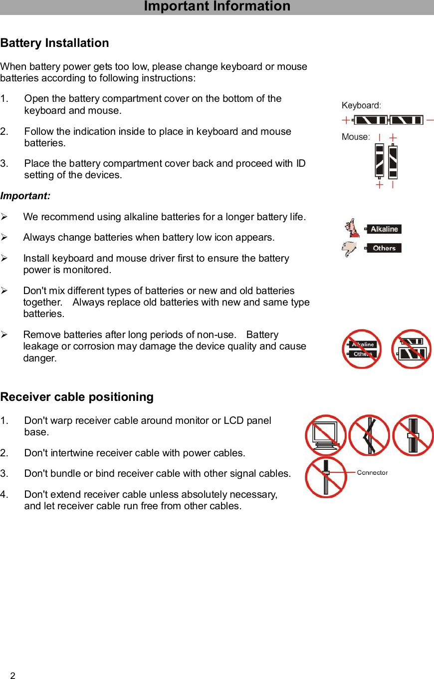      2 Important Information Battery Installation When battery power gets too low, please change keyboard or mouse batteries according to following instructions: 1. Open the battery compartment cover on the bottom of the keyboard and mouse. 2. Follow the indication inside to place in keyboard and mouse batteries. 3. Place the battery compartment cover back and proceed with ID setting of the devices. Important: Ø We recommend using alkaline batteries for a longer battery life.  Ø Always change batteries when battery low icon appears. Ø Install keyboard and mouse driver first to ensure the battery power is monitored. Ø Don&apos;t mix different types of batteries or new and old batteries together.  Always replace old batteries with new and same type batteries. Ø Remove batteries after long periods of non-use.  Battery leakage or corrosion may damage the device quality and cause danger.             Receiver cable positioning 1. Don&apos;t warp receiver cable around monitor or LCD panel base. 2. Don&apos;t intertwine receiver cable with power cables. 3. Don&apos;t bundle or bind receiver cable with other signal cables. 4. Don&apos;t extend receiver cable unless absolutely necessary, and let receiver cable run free from other cables.  