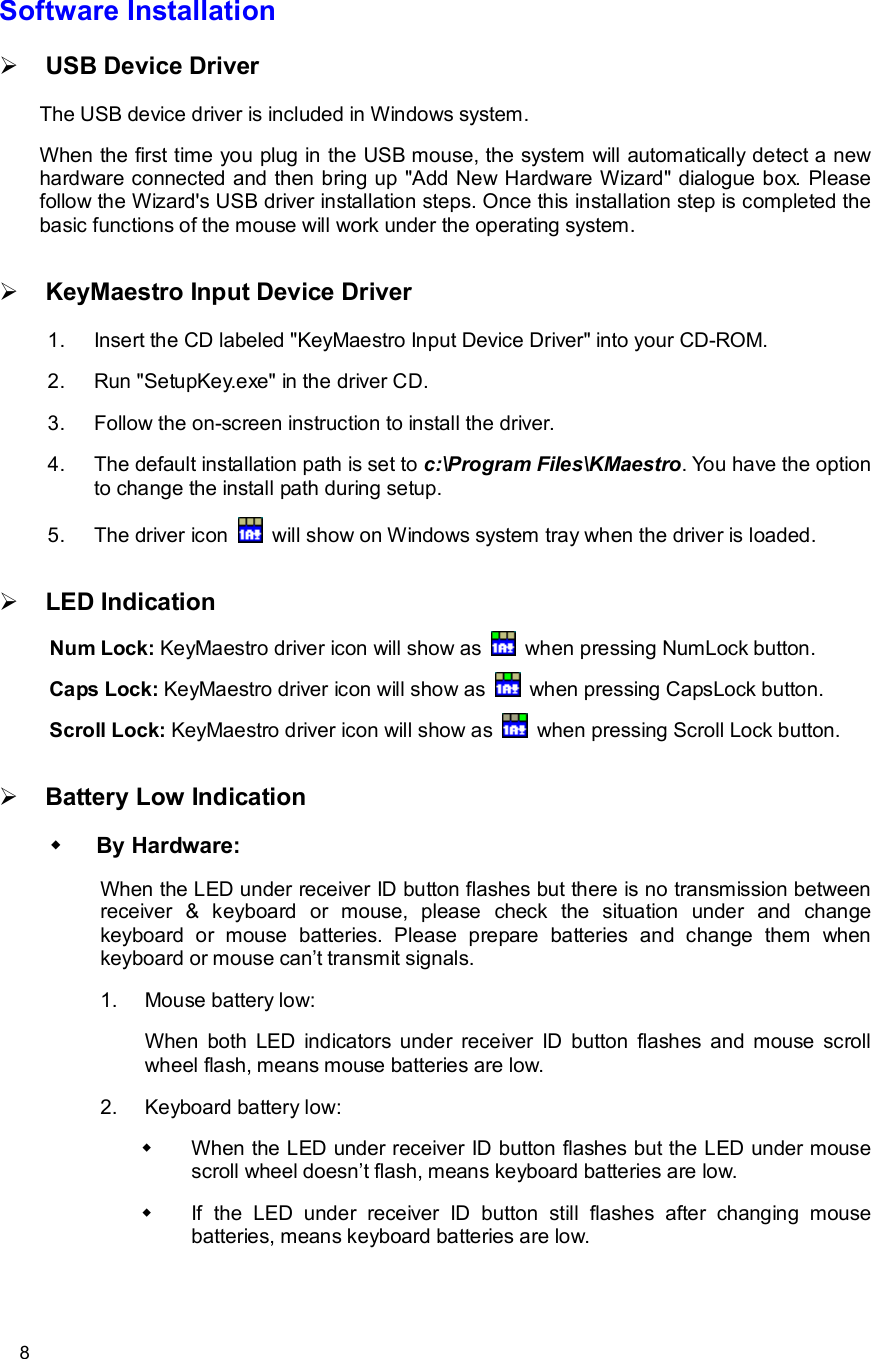      8 Software Installation Ø USB Device Driver The USB device driver is included in Windows system. When the first time you plug in the USB mouse, the system will automatically detect a new hardware connected and then bring up &quot;Add New Hardware Wizard&quot; dialogue box. Please follow the Wizard&apos;s USB driver installation steps. Once this installation step is completed the basic functions of the mouse will work under the operating system.  Ø KeyMaestro Input Device Driver 1. Insert the CD labeled &quot;KeyMaestro Input Device Driver&quot; into your CD-ROM.  2. Run &quot;SetupKey.exe&quot; in the driver CD.  3. Follow the on-screen instruction to install the driver.  4. The default installation path is set to c:\Program Files\KMaestro. You have the option to change the install path during setup.  5. The driver icon   will show on Windows system tray when the driver is loaded.  Ø LED Indication Num Lock: KeyMaestro driver icon will show as   when pressing NumLock button. Caps Lock: KeyMaestro driver icon will show as   when pressing CapsLock button. Scroll Lock: KeyMaestro driver icon will show as   when pressing Scroll Lock button. Ø Battery Low Indication w By Hardware: When the LED under receiver ID button flashes but there is no transmission between receiver &amp; keyboard or mouse, please check the situation under and change keyboard or mouse batteries. Please prepare batteries and change them when keyboard or mouse can’t transmit signals. 1. Mouse battery low: When both LED indicators under receiver ID button flashes and mouse scroll wheel flash, means mouse batteries are low. 2. Keyboard battery low: w When the LED under receiver ID button flashes but the LED under mouse scroll wheel doesn’t flash, means keyboard batteries are low.  w If the LED under receiver ID button still flashes after changing mouse batteries, means keyboard batteries are low.  