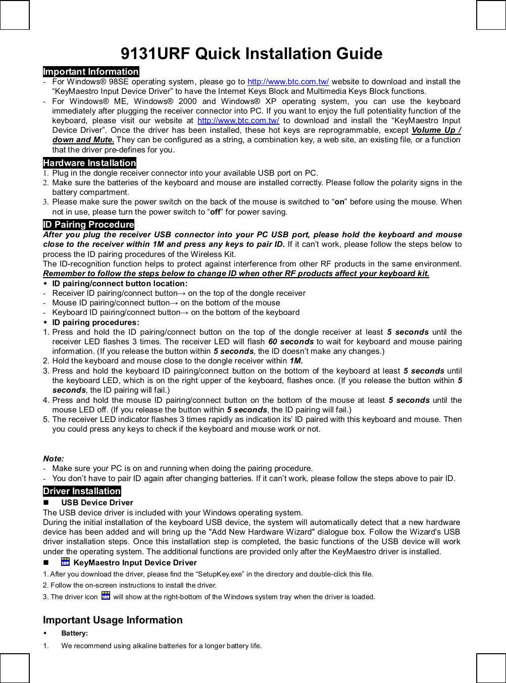   9131URF Quick Installation Guide Important Information - For Windows® 98SE operating system, please go to  http://www.btc.com.tw/ website to download and install the “KeyMaestro Input Device Driver” to have the Internet Keys Block and Multimedia Keys Block functions. - For Windows® ME, Windows® 2000 and Windows® XP operating system, you can use the keyboard immediately after plugging the receiver connector into PC. If you want to enjoy the full potentiality function of the keyboard, please visit our website at  http://www.btc.com.tw/ to download and install the  “KeyMaestro Input Device Driver”. Once the driver has been installed, these hot keys are reprogrammable, except  Volume Up / down and Mute. They can be configured as a string, a combination key, a web site, an existing file, or a function that the driver pre-defines for you. Hardware Installation 1. Plug in the dongle receiver connector into your available USB port on PC. 2. Make sure the batteries of the keyboard and mouse are installed correctly. Please follow the polarity signs in the battery compartment. 3. Please make sure the power switch on the back of the mouse is switched to “on” before using the mouse. When not in use, please turn the power switch to “off” for power saving. ID Pairing Procedure After you plug the receiver USB connector into your PC USB port, please hold the keyboard and mouse close to the receiver within 1M and press any keys to pair ID. If it can’t work, please follow the steps below to process the ID pairing procedures of the Wireless Kit. The ID-recognition function helps to protect against interference from other RF products in the same environment. Remember to follow the steps below to change ID when other RF products affect your keyboard kit. w ID pairing/connect button location: - Receiver ID pairing/connect button→ on the top of the dongle receiver - Mouse ID pairing/connect button→ on the bottom of the mouse - Keyboard ID pairing/connect button→ on the bottom of the keyboard w ID pairing procedures: 1. Press and hold the ID pairing/connect button on the top of the dongle receiver at least  5 seconds until the receiver LED flashes 3 times. The receiver LED will flash  60 seconds to wait for keyboard and mouse pairing information. (If you release the button within 5 seconds, the ID doesn’t make any changes.) 2. Hold the keyboard and mouse close to the dongle receiver within 1M. 3. Press and hold the keyboard ID pairing/connect button on the bottom of the keyboard at least 5 seconds  until the keyboard LED, which is on the right upper of the keyboard, flashes once. (If you release the button within 5 seconds, the ID pairing will fail.) 4. Press and hold the mouse ID pairing/connect button on the bottom of the mouse at least 5 seconds  until the mouse LED off. (If you release the button within 5 seconds, the ID pairing will fail.) 5. The receiver LED indicator flashes 3 times rapidly as indication its’ ID paired with this keyboard and mouse. Then you could press any keys to check if the keyboard and mouse work or not.                        Note: - Make sure your PC is on and running when doing the pairing procedure. - You don’t have to pair ID again after changing batteries. If it can’t work, please follow the steps above to pair ID. Driver Installation n USB Device Driver The USB device driver is included with your Windows operating system.   During the initial installation of the keyboard USB device, the system will automatically detect that a new hardware device has been added and will bring up the &quot;Add New Hardware Wizard&quot; dialogue box. Follow the Wizard&apos;s USB driver installation steps. Once this installation step is completed, the basic functions of the USB device will work under the operating system. The additional functions are provided only after the KeyMaestro driver is installed. n  KeyMaestro Input Device Driver 1. After you download the driver, please find the “SetupKey.exe” in the directory and double-click this file. 2. Follow the on-screen instructions to install the driver. 3. The driver icon   will show at the right-bottom of the Windows system tray when the driver is loaded.  Important Usage Information w Battery:  1. We recommend using alkaline batteries for a longer battery life. 