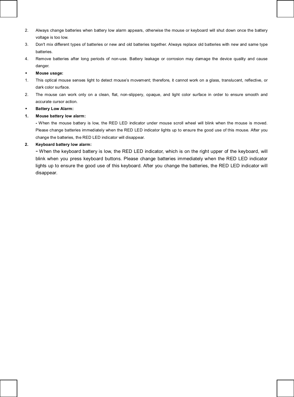   2. Always change batteries when battery low alarm appears, otherwise the mouse or keyboard will shut down once the battery voltage is too low. 3. Don&apos;t mix different types of batteries or new and old batteries together. Always replace old batteries with new and same type batteries. 4. Remove batteries after long periods of non-use. Battery leakage or corrosion may damage the device quality and cause danger. w Mouse usage: 1. This optical mouse senses light to detect mouse’s movement; therefore, it cannot work on a glass, translucent, reflective, or dark color surface. 2. The mouse can work only on a clean, flat, non-slippery, opaque, and light color surface in order to ensure smooth and accurate cursor action. w Battery Low Alarm: 1. Mouse battery low alarm: -  When the mouse battery is low, the RED LED indicator under mouse scroll wheel will blink when the mouse is moved. Please change batteries immediately when the RED LED indicator lights up to ensure the good use of this mouse. After you change the batteries, the RED LED indicator will disappear. 2. Keyboard battery low alarm: - When the keyboard battery is low, the RED LED indicator, which is on the right upper of the keyboard, will blink when you press keyboard buttons. Please change batteries immediately when the RED LED indicator lights up to ensure the good use of this keyboard. After you change the batteries, the RED LED indicator will disappear.  