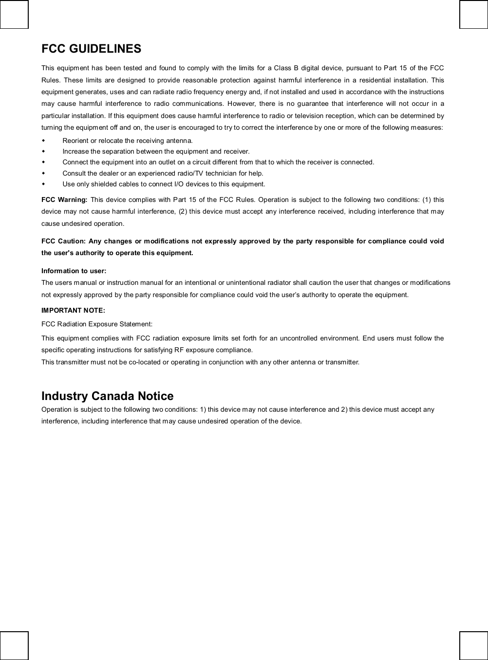   FCC GUIDELINES   This equipment has been tested and found to comply with the limits for a Class B digital device, pursuant to Part 15 of the FCC Rules. These limits are designed to provide reasonable protection against harmful interference in a residential installation. This equipment generates, uses and can radiate radio frequency energy and, if not installed and used in accordance with the instructions may cause harmful interference to radio communications. However, there is no guarantee that interference will not occur in a particular installation. If this equipment does cause harmful interference to radio or television reception, which can be determined by turning the equipment off and on, the user is encouraged to try to correct the interference by one or more of the following measures: w Reorient or relocate the receiving antenna. w Increase the separation between the equipment and receiver. w Connect the equipment into an outlet on a circuit different from that to which the receiver is connected. w Consult the dealer or an experienced radio/TV technician for help. w Use only shielded cables to connect I/O devices to this equipment. FCC Warning: This device complies with Part 15 of the FCC Rules. Operation is subject to the following two conditions: (1) this device may not cause harmful interference, (2) this device must accept any interference received, including interference that may cause undesired operation. FCC Caution: Any changes or modifications not expressly approved by the party responsible for compliance could void the user&apos;s authority to operate this equipment. Information to user: The users manual or instruction manual for an intentional or unintentional radiator shall caution the user that changes or modifications not expressly approved by the party responsible for compliance could void the user’s authority to operate the equipment. IMPORTANT NOTE: FCC Radiation Exposure Statement: This equipment complies with FCC radiation exposure limits set forth for an uncontrolled environment. End users must follow the specific operating instructions for satisfying RF exposure compliance. This transmitter must not be co-located or operating in conjunction with any other antenna or transmitter.   Industry Canada Notice Operation is subject to the following two conditions: 1) this device may not cause interference and 2) this device must accept any interference, including interference that may cause undesired operation of the device.  