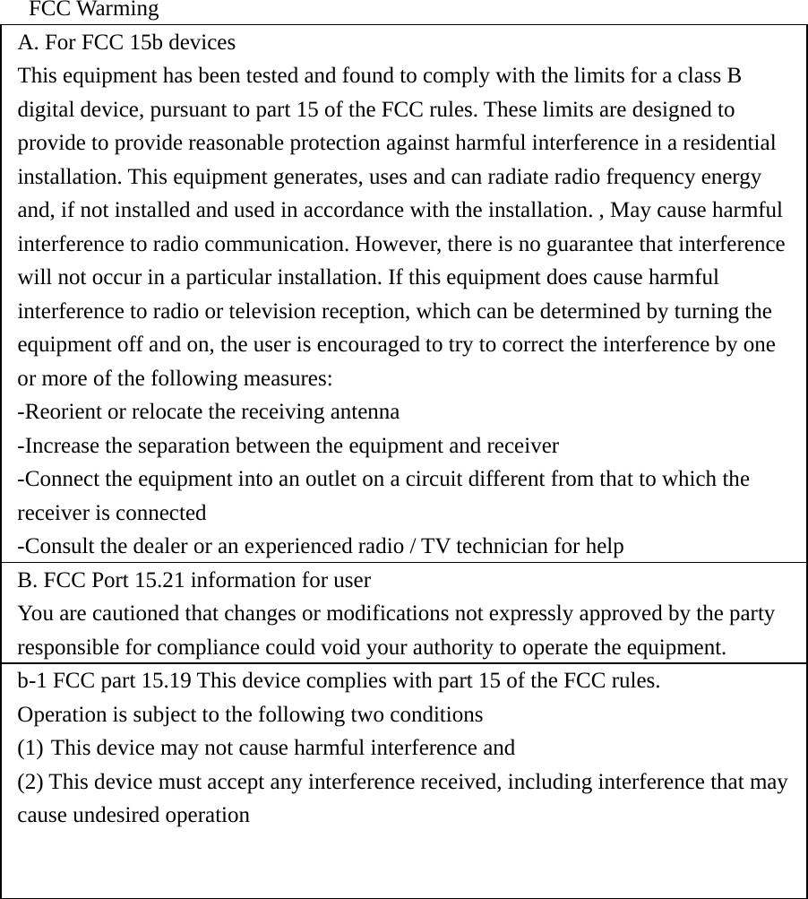  FCC Warming A. For FCC 15b devices   This equipment has been tested and found to comply with the limits for a class B digital device, pursuant to part 15 of the FCC rules. These limits are designed to provide to provide reasonable protection against harmful interference in a residential installation. This equipment generates, uses and can radiate radio frequency energy and, if not installed and used in accordance with the installation. , May cause harmful interference to radio communication. However, there is no guarantee that interference will not occur in a particular installation. If this equipment does cause harmful interference to radio or television reception, which can be determined by turning the equipment off and on, the user is encouraged to try to correct the interference by one or more of the following measures: -Reorient or relocate the receiving antenna -Increase the separation between the equipment and receiver -Connect the equipment into an outlet on a circuit different from that to which the receiver is connected -Consult the dealer or an experienced radio / TV technician for help B. FCC Port 15.21 information for user   You are cautioned that changes or modifications not expressly approved by the party responsible for compliance could void your authority to operate the equipment.   b-1 FCC part 15.19 This device complies with part 15 of the FCC rules.   Operation is subject to the following two conditions (1) This device may not cause harmful interference and   (2) This device must accept any interference received, including interference that may cause undesired operation 