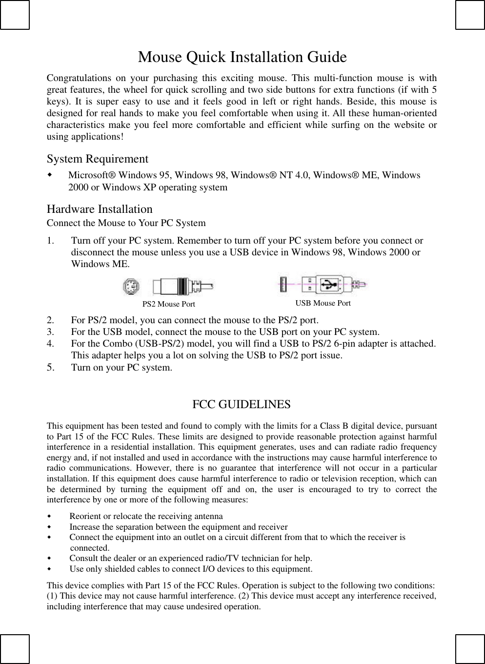  Mouse Quick Installation GuideCongratulations on your purchasing this exciting mouse. This multi-function mouse is withgreat features, the wheel for quick scrolling and two side buttons for extra functions (if with 5keys). It is super easy to use and it feels good in left or right hands. Beside, this mouse isdesigned for real hands to make you feel comfortable when using it. All these human-orientedcharacteristics make you feel more comfortable and efficient while surfing on the website orusing applications!System Requirementw Microsoft® Windows 95, Windows 98, Windows® NT 4.0, Windows® ME, Windows2000 or Windows XP operating systemHardware InstallationConnect the Mouse to Your PC System1. Turn off your PC system. Remember to turn off your PC system before you connect ordisconnect the mouse unless you use a USB device in Windows 98, Windows 2000 orWindows ME.2. For PS/2 model, you can connect the mouse to the PS/2 port.3. For the USB model, connect the mouse to the USB port on your PC system.4. For the Combo (USB-PS/2) model, you will find a USB to PS/2 6-pin adapter is attached.This adapter helps you a lot on solving the USB to PS/2 port issue.5. Turn on your PC system.FCC GUIDELINESThis equipment has been tested and found to comply with the limits for a Class B digital device, pursuantto Part 15 of the FCC Rules. These limits are designed to provide reasonable protection against harmfulinterference in a residential installation. This equipment generates, uses and can radiate radio frequencyenergy and, if not installed and used in accordance with the instructions may cause harmful interference toradio communications. However, there is no guarantee that interference will not occur in a particularinstallation. If this equipment does cause harmful interference to radio or television reception, which canbe determined by turning the equipment off and on, the user is encouraged to try to correct theinterference by one or more of the following measures:w Reorient or relocate the receiving antennaw Increase the separation between the equipment and receiverw Connect the equipment into an outlet on a circuit different from that to which the receiver isconnected.w Consult the dealer or an experienced radio/TV technician for help.w Use only shielded cables to connect I/O devices to this equipment.This device complies with Part 15 of the FCC Rules. Operation is subject to the following two conditions:(1) This device may not cause harmful interference. (2) This device must accept any interference received,including interference that may cause undesired operation.PS2 Mouse Port USB Mouse Port