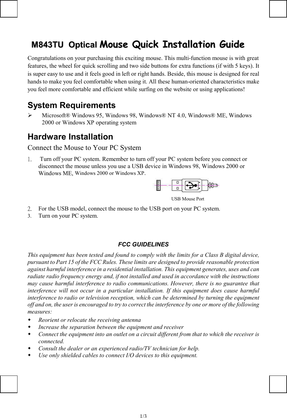   1/3MM884433TTUU    OOppttiiccaall  MMoouussee  QQuuiicckk  IInnssttaallllaattiioonn  GGuuiiddee  Congratulations on your purchasing this exciting mouse. This multi-function mouse is with great features, the wheel for quick scrolling and two side buttons for extra functions (if with 5 keys). It is super easy to use and it feels good in left or right hands. Beside, this mouse is designed for real hands to make you feel comfortable when using it. All these human-oriented characteristics make you feel more comfortable and efficient while surfing on the website or using applications! System Requirements   Microsoft® Windows 95, Windows 98, Windows® NT 4.0, Windows® ME, Windows 2000 or Windows XP operating system Hardware Installation Connect the Mouse to Your PC System 1.   Turn off your PC system. Remember to turn off your PC system before you connect or disconnect the mouse unless you use a USB device in Windows 98, Windows 2000 or Windows ME, Windows 2000 or Windows XP.                                                   2.  For the USB model, connect the mouse to the USB port on your PC system. 3.  Turn on your PC system.   FCC GUIDELINES This equipment has been tested and found to comply with the limits for a Class B digital device, pursuant to Part 15 of the FCC Rules. These limits are designed to provide reasonable protection against harmful interference in a residential installation. This equipment generates, uses and can radiate radio frequency energy and, if not installed and used in accordance with the instructions may cause harmful interference to radio communications. However, there is no guarantee that interference will not occur in a particular installation. If this equipment does cause harmful interference to radio or television reception, which can be determined by turning the equipment off and on, the user is encouraged to try to correct the interference by one or more of the following measures:   Reorient or relocate the receiving antenna   Increase the separation between the equipment and receiver   Connect the equipment into an outlet on a circuit different from that to which the receiver is connected.   Consult the dealer or an experienced radio/TV technician for help.   Use only shielded cables to connect I/O devices to this equipment. USB Mouse Port  