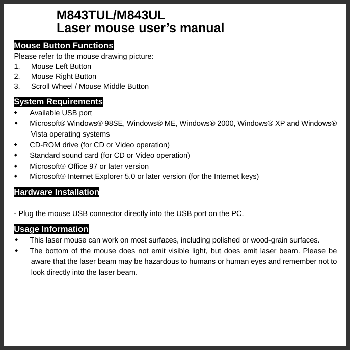   M843TUL/M843UL       Laser mouse user’s manual Mouse Button Functions Please refer to the mouse drawing picture: 1. Mouse Left Button 2.  Mouse Right Button 3.  Scroll Wheel / Mouse Middle Button System Requirements   Available USB port   Microsoft® Windows® 98SE, Windows® ME, Windows® 2000, Windows® XP and Windows® Vista operating systems   CD-ROM drive (for CD or Video operation)   Standard sound card (for CD or Video operation)  Microsoft® Office 97 or later version  Microsoft® Internet Explorer 5.0 or later version (for the Internet keys) Hardware Installation  - Plug the mouse USB connector directly into the USB port on the PC. Usage Information   This laser mouse can work on most surfaces, including polished or wood-grain surfaces.   The bottom of the mouse does not emit visible light, but does emit laser beam. Please be aware that the laser beam may be hazardous to humans or human eyes and remember not to look directly into the laser beam. 