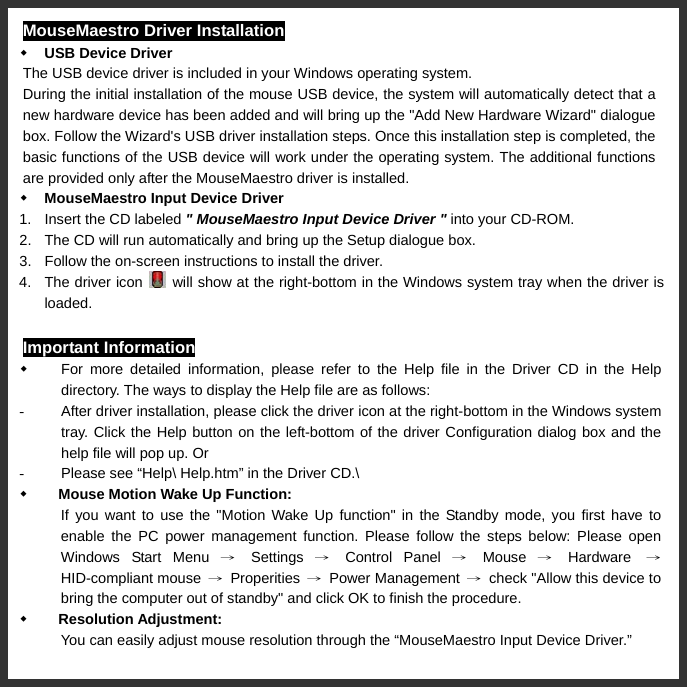   MouseMaestro Driver Installation  USB Device Driver The USB device driver is included in your Windows operating system. During the initial installation of the mouse USB device, the system will automatically detect that a new hardware device has been added and will bring up the &quot;Add New Hardware Wizard&quot; dialogue box. Follow the Wizard&apos;s USB driver installation steps. Once this installation step is completed, the basic functions of the USB device will work under the operating system. The additional functions are provided only after the MouseMaestro driver is installed.        MouseMaestro Input Device Driver 1.  Insert the CD labeled &quot; MouseMaestro Input Device Driver &quot; into your CD-ROM. 2.  The CD will run automatically and bring up the Setup dialogue box. 3.  Follow the on-screen instructions to install the driver.   4.  The driver icon    will show at the right-bottom in the Windows system tray when the driver is loaded. Important Information   For more detailed information, please refer to the Help file in the Driver CD in the Help directory. The ways to display the Help file are as follows: -  After driver installation, please click the driver icon at the right-bottom in the Windows system tray. Click the Help button on the left-bottom of the driver Configuration dialog box and the help file will pop up. Or -  Please see “Help\ Help.htm” in the Driver CD.\  Mouse Motion Wake Up Function:   If you want to use the &quot;Motion Wake Up function&quot; in the Standby mode, you first have to enable the PC power management function. Please follow the steps below: Please open Windows Start Menu → Settings → Control Panel → Mouse → Hardware  → HID-compliant mouse  → Properities → Power Management →  check &quot;Allow this device to bring the computer out of standby&quot; and click OK to finish the procedure.  Resolution Adjustment:   You can easily adjust mouse resolution through the “MouseMaestro Input Device Driver.” 