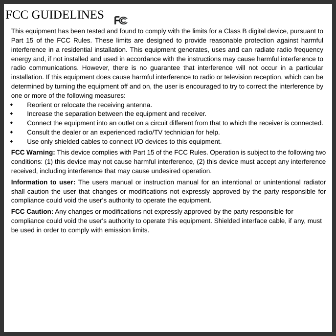   FCC GUIDELINES  This equipment has been tested and found to comply with the limits for a Class B digital device, pursuant to Part 15 of the FCC Rules. These limits are designed to provide reasonable protection against harmful interference in a residential installation. This equipment generates, uses and can radiate radio frequency energy and, if not installed and used in accordance with the instructions may cause harmful interference to radio communications. However, there is no guarantee that interference will not occur in a particular installation. If this equipment does cause harmful interference to radio or television reception, which can be determined by turning the equipment off and on, the user is encouraged to try to correct the interference by one or more of the following measures:   Reorient or relocate the receiving antenna.   Increase the separation between the equipment and receiver.   Connect the equipment into an outlet on a circuit different from that to which the receiver is connected.   Consult the dealer or an experienced radio/TV technician for help.   Use only shielded cables to connect I/O devices to this equipment. FCC Warning: This device complies with Part 15 of the FCC Rules. Operation is subject to the following two conditions: (1) this device may not cause harmful interference, (2) this device must accept any interference received, including interference that may cause undesired operation. Information to user: The users manual or instruction manual for an intentional or unintentional radiator shall caution the user that changes or modifications not expressly approved by the party responsible for compliance could void the user’s authority to operate the equipment. FCC Caution: Any changes or modifications not expressly approved by the party responsible for compliance could void the user&apos;s authority to operate this equipment. Shielded interface cable, if any, must be used in order to comply with emission limits.      