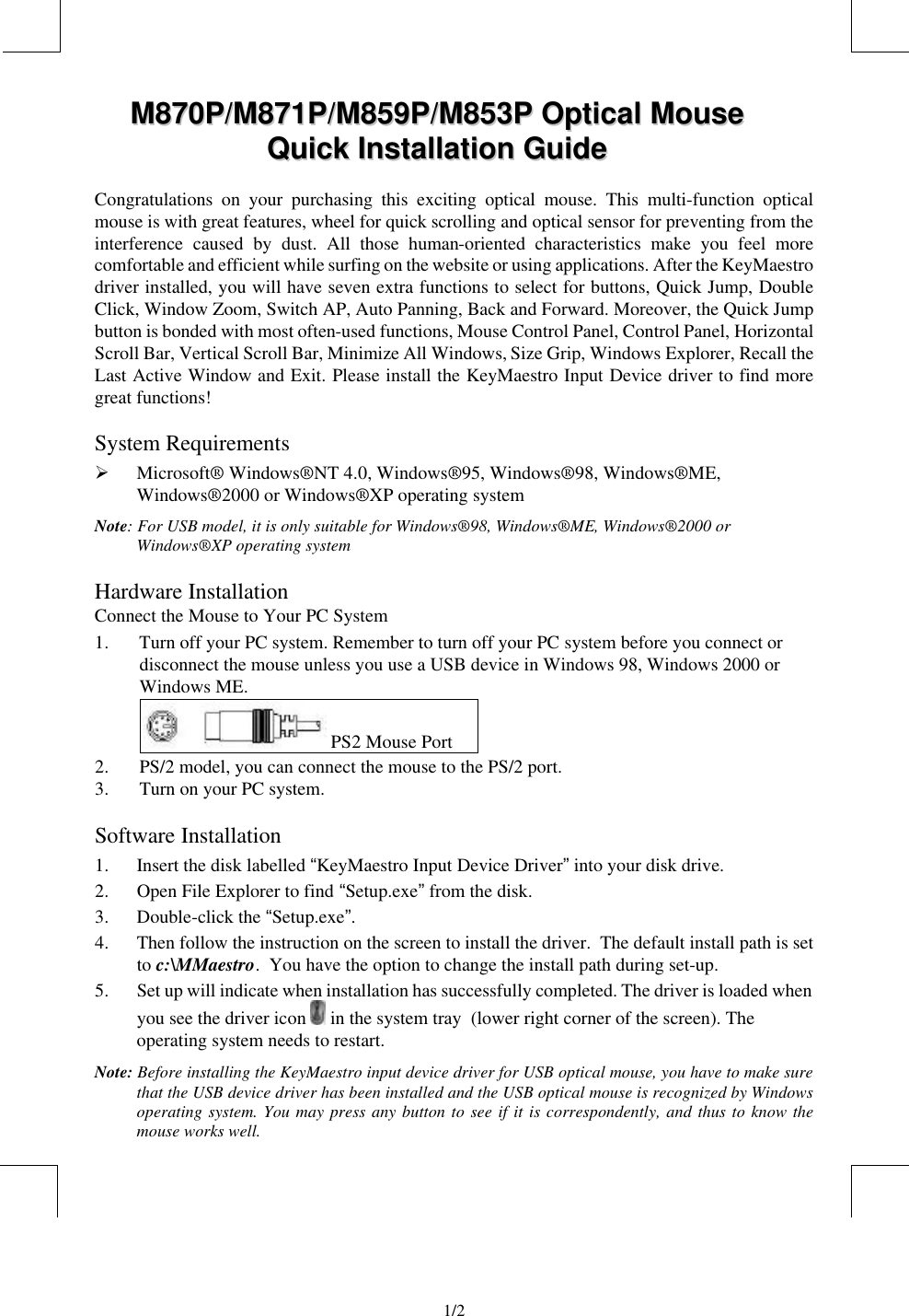                                 1/2   MM887700PP//MM887711PP//MM885599PP//MM885533PP  OOppttiiccaall  MMoouussee  QQuuiicckk  IInnssttaallllaattiioonn  GGuuiiddee  Congratulations on your purchasing this exciting optical mouse. This multi-function optical mouse is with great features, wheel for quick scrolling and optical sensor for preventing from the interference caused by dust. All those human-oriented characteristics make you feel more comfortable and efficient while surfing on the website or using applications. After the KeyMaestro driver installed, you will have seven extra functions to select for buttons, Quick Jump, Double Click, Window Zoom, Switch AP, Auto Panning, Back and Forward. Moreover, the Quick Jump button is bonded with most often-used functions, Mouse Control Panel, Control Panel, Horizontal Scroll Bar, Vertical Scroll Bar, Minimize All Windows, Size Grip, Windows Explorer, Recall the Last Active Window and Exit. Please install the KeyMaestro Input Device driver to find more great functions! System Requirements Ø Microsoft® Windows®NT 4.0, Windows®95, Windows®98, Windows®ME, Windows® 2000 or Windows®XP operating system Note: For USB model, it is only suitable for Windows®98, Windows®ME, Windows® 2000 or Windows®XP operating system Hardware Installation Connect the Mouse to Your PC System 1. Turn off your PC system. Remember to turn off your PC system before you connect or disconnect the mouse unless you use a USB device in Windows 98, Windows 2000 or Windows ME.   PS2 Mouse Port 2. PS/2 model, you can connect the mouse to the PS/2 port. 3. Turn on your PC system. Software Installation 1. Insert the disk labelled “KeyMaestro Input Device Driver” into your disk drive. 2. Open File Explorer to find “Setup.exe” from the disk. 3. Double-click the “Setup.exe”. 4. Then follow the instruction on the screen to install the driver.  The default install path is set to c:\MMaestro.  You have the option to change the install path during set-up. 5. Set up will indicate when installation has successfully completed. The driver is loaded when you see the driver icon   in the system tray  (lower right corner of the screen). The operating system needs to restart. Note: Before installing the KeyMaestro input device driver for USB optical mouse, you have to make sure that the USB device driver has been installed and the USB optical mouse is recognized by Windows operating system. You may press any button to see if it is correspondently, and thus to know the mouse works well. 