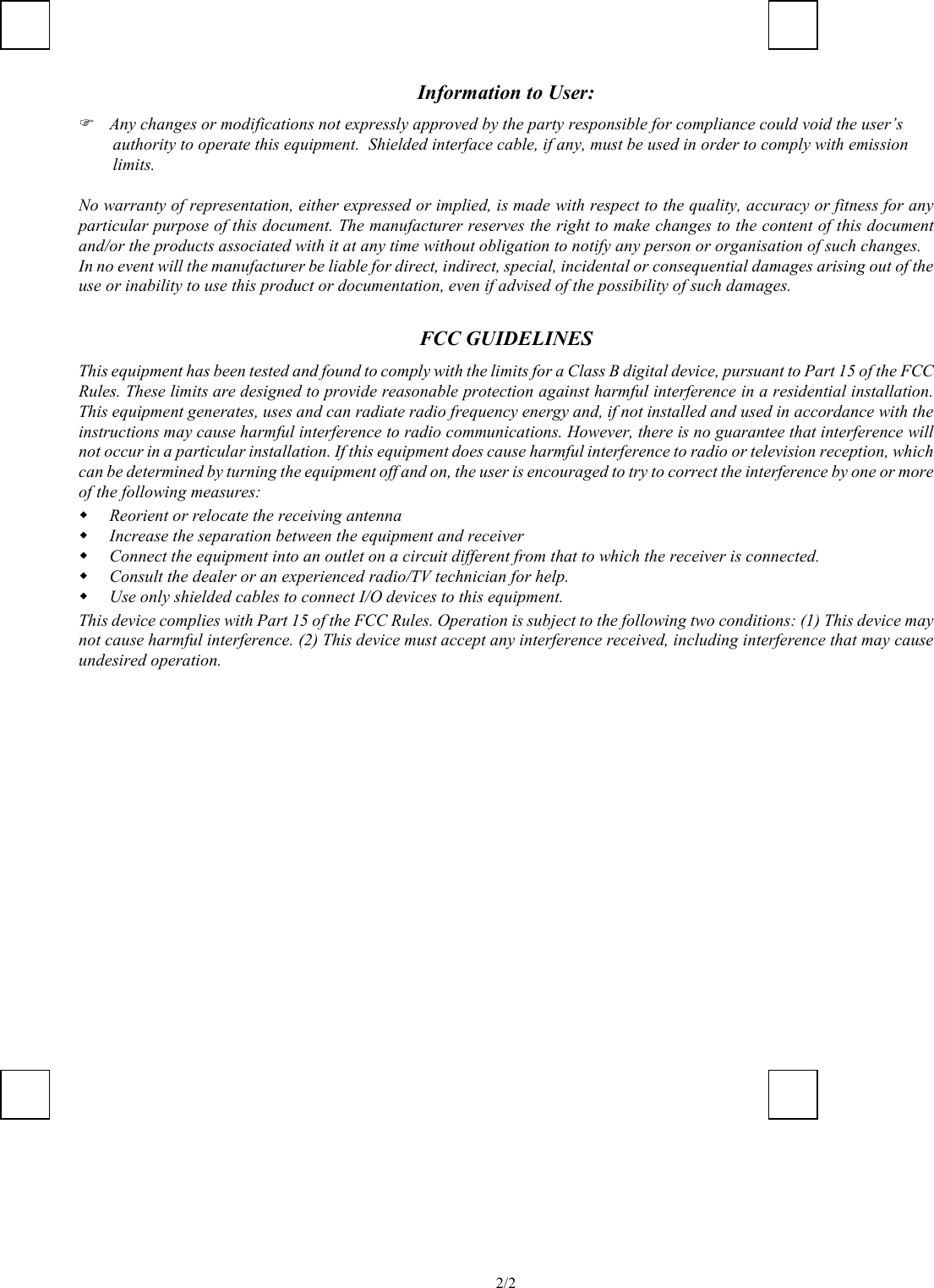   2/2Information to User:   Any changes or modifications not expressly approved by the party responsible for compliance could void the user’s authority to operate this equipment.  Shielded interface cable, if any, must be used in order to comply with emission limits.   No warranty of representation, either expressed or implied, is made with respect to the quality, accuracy or fitness for any particular purpose of this document. The manufacturer reserves the right to make changes to the content of this document and/or the products associated with it at any time without obligation to notify any person or organisation of such changes. In no event will the manufacturer be liable for direct, indirect, special, incidental or consequential damages arising out of the use or inability to use this product or documentation, even if advised of the possibility of such damages.  FCC GUIDELINES This equipment has been tested and found to comply with the limits for a Class B digital device, pursuant to Part 15 of the FCC Rules. These limits are designed to provide reasonable protection against harmful interference in a residential installation. This equipment generates, uses and can radiate radio frequency energy and, if not installed and used in accordance with the instructions may cause harmful interference to radio communications. However, there is no guarantee that interference will not occur in a particular installation. If this equipment does cause harmful interference to radio or television reception, which can be determined by turning the equipment off and on, the user is encouraged to try to correct the interference by one or more of the following measures:   Reorient or relocate the receiving antenna   Increase the separation between the equipment and receiver   Connect the equipment into an outlet on a circuit different from that to which the receiver is connected.   Consult the dealer or an experienced radio/TV technician for help.   Use only shielded cables to connect I/O devices to this equipment. This device complies with Part 15 of the FCC Rules. Operation is subject to the following two conditions: (1) This device may not cause harmful interference. (2) This device must accept any interference received, including interference that may cause undesired operation.      