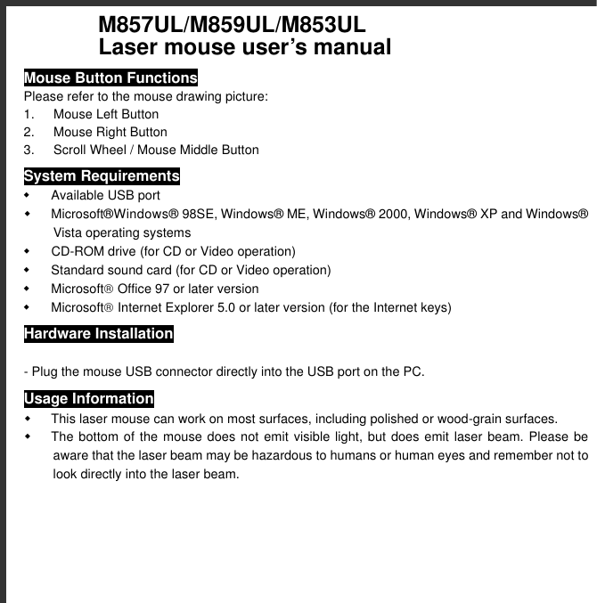  M857UL/M859UL/M853UL        Laser mouse user’s manual Mouse Button Functions Please refer to the mouse drawing picture: 1. Mouse Left Button 2. Mouse Right Button 3. Scroll Wheel / Mouse Middle Button System Requirements w Available USB port w Microsoft® Windows®  98SE, Windows®  ME, Windows®  2000, Windows®  XP and Windows®  Vista operating systems w CD-ROM drive (for CD or Video operation) w Standard sound card (for CD or Video operation) w Microsoft Office 97 or later version w Microsoft Internet Explorer 5.0 or later version (for the Internet keys) Hardware Installation  - Plug the mouse USB connector directly into the USB port on the PC. Usage Information w This laser mouse can work on most surfaces, including polished or wood-grain surfaces. w The bottom of the mouse does not emit visible light, but does emit laser beam. Please be aware that the laser beam may be hazardous to humans or human eyes and remember not to look directly into the laser beam. 