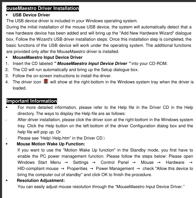  ouseMaestro Driver Installation w USB Device Driver The USB device driver is included in your Windows operating system. During the initial installation of the mouse USB device, the system will automatically detect that a new hardware device has been added and will bring up the &quot;Add New Hardware Wizard&quot; dialogue box. Follow the Wizard&apos;s USB driver installation steps. Once this installation step is completed, the basic functions of the USB device will work under the operating system. The additional functions are provided only after the MouseMaestro driver is installed.    w MouseMaestro Input Device Driver 1. Insert the CD labeled &quot; MouseMaestro Input Device Driver &quot; into your CD-ROM. 2. The CD will run automatically and bring up the Setup dialogue box. 3. Follow the on-screen instructions to install the driver.   4. The driver icon   will show at the right-bottom in the Windows system tray when the driver is loaded. Important Information w For more detailed information, please refer to the Help file in the Driver CD in the Help directory. The ways to display the Help file are as follows: - After driver installation, please click the driver icon at the right-bottom in the Windows system tray. Click the Help button on the left-bottom of the driver Configuration dialog box and the help file will pop up. Or - Please see “Help\ Help.htm” in the Driver CD.\ w Mouse Motion Wake Up Function:  If you want to use the &quot;Motion Wake Up function&quot; in the Standby mode, you first have to enable  the  PC power management function. Please follow the steps below: Please open Windows Start Menu → Settings → Control Panel → Mouse → Hardware   → HID-compliant mouse  → Properities → Power Management  → check &quot;Allow this device to bring the computer out of standby&quot; and click OK to finish the procedure. w Resolution Adjustment:   You can easily adjust mouse resolution through the “MouseMaestro Input Device Driver.” 