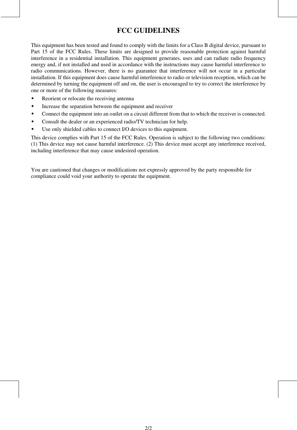                                 2/2   FCC GUIDELINES This equipment has been tested and found to comply with the limits for a Class B digital device, pursuant to Part 15 of the FCC Rules. These limits are designed to provide reasonable protection against harmful interference in a residential installation. This equipment generates, uses and can radiate radio frequency energy and, if not installed and used in accordance with the instructions may cause harmful interference to radio communications. However, there is no guarantee that interference will not occur in a particular installation. If this equipment does cause harmful interference to radio or television reception, which can be determined by turning the equipment off and on, the user is encouraged to try to correct the interference by one or more of the following measures: w Reorient or relocate the receiving antenna w Increase the separation between the equipment and receiver w Connect the equipment into an outlet on a circuit different from that to which the receiver is connected. w Consult the dealer or an experienced radio/TV technician for help. w Use only shielded cables to connect I/O devices to this equipment. This device complies with Part 15 of the FCC Rules. Operation is subject to the following two conditions: (1) This device may not cause harmful interference. (2) This device must accept any interference received, including interference that may cause undesired operation.   You are cautioned that changes or modifications not expressly approved by the party responsible for compliance could void your authority to operate the equipment.   