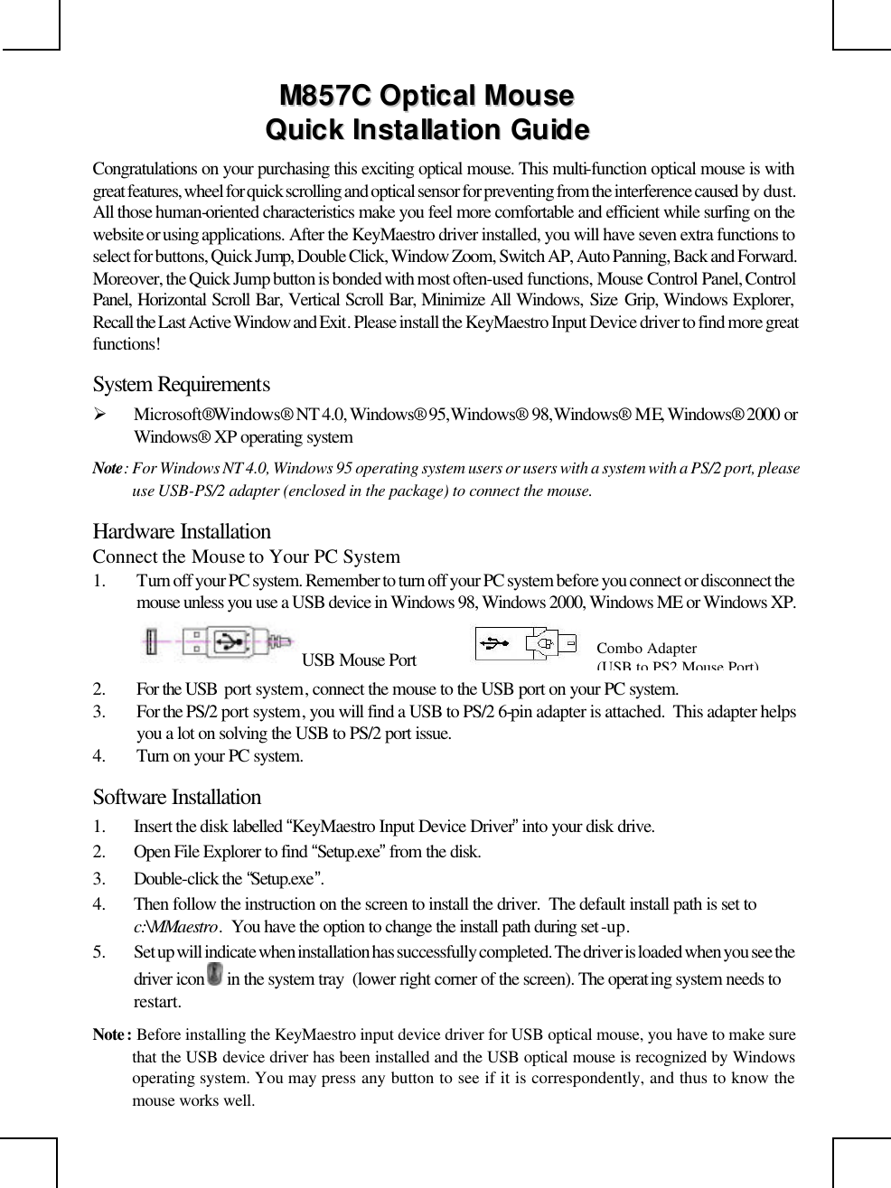                                                                                                     MM885577CC  OOppttiiccaall  MMoouussee  QQuuiicckk  IInnssttaallllaattiioonn  GGuuiiddee  Congratulations on your purchasing this exciting optical mouse. This multi-function optical mouse is with great features, wheel for quick scrolling and optical sensor for preventing from the interference caused by dust. All those human-oriented characteristics make you feel more comfortable and efficient while surfing on the website or using applications. After the KeyMaestro driver installed, you will have seven extra functions to select for buttons, Quick Jump, Double Click, Window Zoom, Switch AP, Auto Panning, Back and Forward. Moreover, the Quick Jump button is bonded with most often-used functions, Mouse Control Panel, Control Panel, Horizontal Scroll Bar, Vertical Scroll Bar, Minimize All Windows, Size Grip, Windows Explorer, Recall the Last Active Window and Exit. Please install the KeyMaestro Input Device driver to find more great functions! System Requirements Ø Microsoft® Windows®  NT 4.0, Windows®  95, Windows®  98, Windows®  ME, Windows®  2000 or Windows®  XP operating system Note: For Windows NT 4.0, Windows 95 operating system users or users with a system with a PS/2 port, please use USB-PS/2 adapter (enclosed in the package) to connect the mouse. Hardware Installation Connect the Mouse to Your PC System 1. Turn off your PC system. Remember to turn off your PC system before you connect or disconnect the mouse unless you use a USB device in Windows 98, Windows 2000, Windows ME or Windows XP.          2. For the USB  port system, connect the mouse to the USB port on your PC system.  3. For the PS/2 port system, you will find a USB to PS/2 6-pin adapter is attached.  This adapter helps you a lot on solving the USB to PS/2 port issue. 4. Turn on your PC system.  Software Installation 1. Insert the disk labelled “KeyMaestro Input Device Driver” into your disk drive. 2. Open File Explorer to find “Setup.exe” from the disk. 3. Double-click the “Setup.exe”. 4. Then follow the instruction on the screen to install the driver.  The default install path is set to c:\MMaestro.  You have the option to change the install path during set -up. 5. Set up will indicate when installation has successfully completed. The driver is loaded when you see the driver icon   in the system tray  (lower right corner of the screen). The operat ing system needs to restart. Note : Before installing the KeyMaestro input device driver for USB optical mouse, you have to make sure that the USB device driver has been installed and the USB optical mouse is recognized by Windows operating system. You may press any button to see if it is correspondently, and thus to know the mouse works well. USB Mouse Port Combo Adapter  (USB to PS2 Mouse Port) 