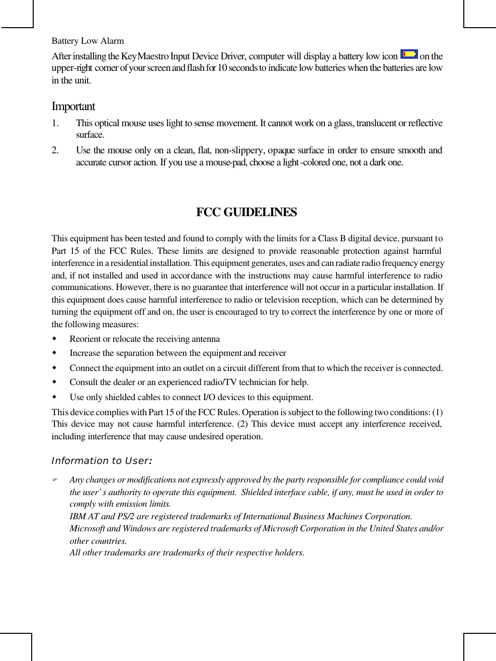                                                                                                     Battery Low Alarm After installing the KeyMaestro Input Device Driver, computer will display a battery low icon  on the upper-right  corner of your screen and flash for 10 seconds to indicate low batteries when the batteries are low in the unit.  Important 1. This optical mouse uses light to sense movement. It cannot work on a glass, translucent or reflective surface.  2. Use the mouse only on a clean, flat, non-slippery, opaque  surface in order to ensure smooth and accurate cursor action. If you use a mouse-pad, choose a light -colored one, not a dark one. FCC GUIDELINES This equipment has been tested and found to comply with the limits for a Class B digital device, pursuant to Part 15 of the FCC Rules. These limits are designed to provide reasonable protection against harmful interference in a residential installation. This equipment generates, uses and can radiate radio frequency energy and, if not installed and used in accordance with the instructions may cause harmful interference to radio communications. However, there is no guarantee that interference will not occur in a particular installation. If this equipment does cause harmful interference to radio or television reception, which can be determined by turning the equipment off and on, the user is encouraged to try to correct the interference by one or more of the following measures: w Reorient or relocate the receiving antenna w Increase the separation between the equipment and receiver w Connect the equipment into an outlet on a circuit different from that to which the receiver is connected. w Consult the dealer or an experienced radio/TV technician for help. w Use only shielded cables to connect I/O devices to this equipment. This device complies with Part 15 of the FCC Rules. Operation is subject to the following two conditions: (1) This device may not cause harmful interference. (2) This device must accept any interference received, including interference that may cause undesired operation. Information to User: F Any changes or modifications not expressly approved by the party responsible for compliance could void the user’s authority to operate this equipment.  Shielded interface cable, if any, must be used in order to comply with emission limits. IBM AT and PS/2 are registered trademarks of International Business Machines Corporation. Microsoft and Windows are registered trademarks of Microsoft Corporation in the United States and/or other countries. All other trademarks are trademarks of their respective holders.   