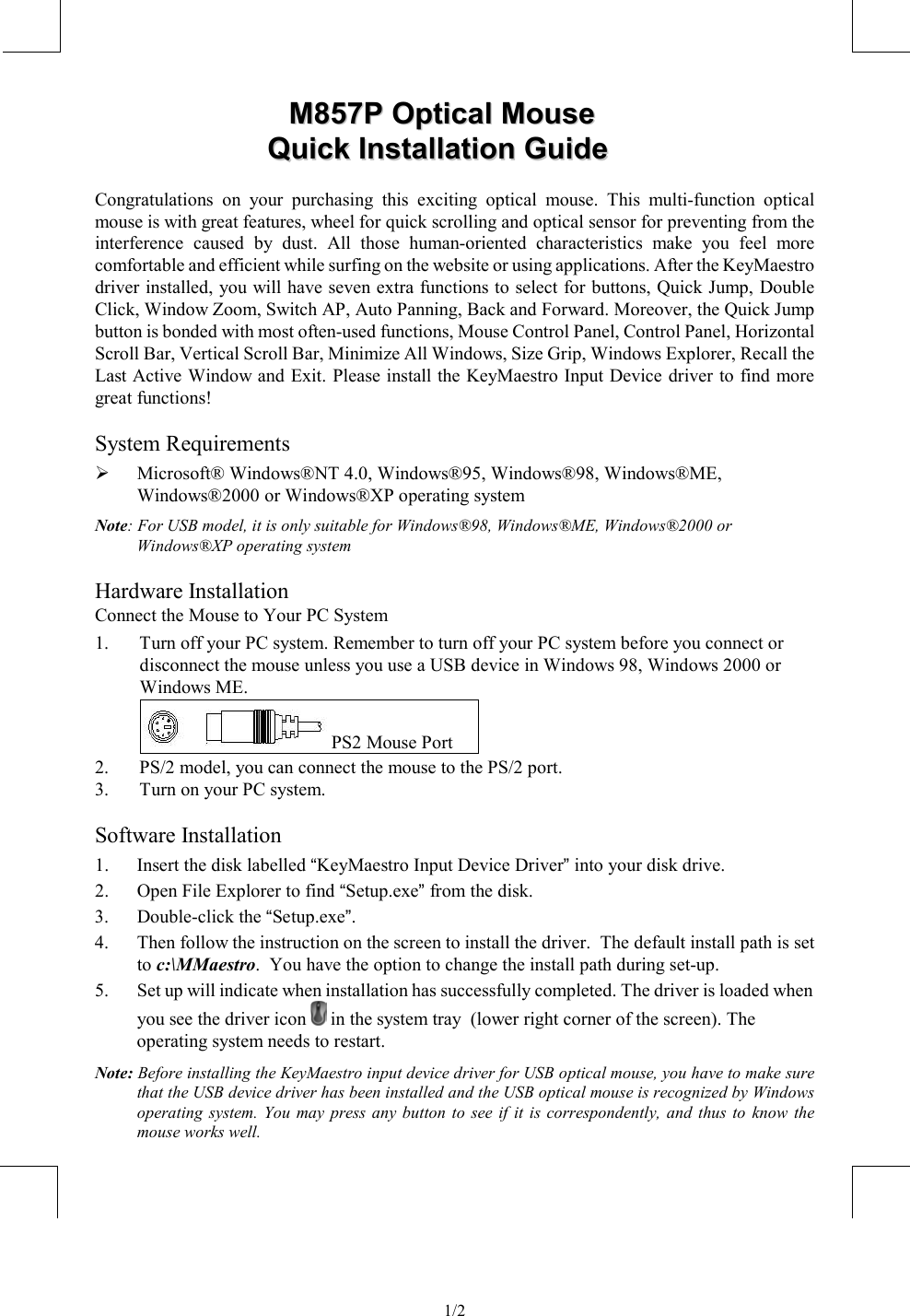                1/2    MM885577PP  OOppttiiccaall  MMoouussee  QQuuiicckk  IInnssttaallllaattiioonn  GGuuiiddee  Congratulations on your purchasing this exciting optical mouse. This multi-function optical mouse is with great features, wheel for quick scrolling and optical sensor for preventing from the interference caused by dust. All those human-oriented characteristics make you feel more comfortable and efficient while surfing on the website or using applications. After the KeyMaestro driver installed, you will have seven extra functions to select for buttons, Quick Jump, Double Click, Window Zoom, Switch AP, Auto Panning, Back and Forward. Moreover, the Quick Jump button is bonded with most often-used functions, Mouse Control Panel, Control Panel, Horizontal Scroll Bar, Vertical Scroll Bar, Minimize All Windows, Size Grip, Windows Explorer, Recall the Last Active Window and Exit. Please install the KeyMaestro Input Device driver to find more great functions! System Requirements   Microsoft® Windows®NT 4.0, Windows®95, Windows®98, Windows®ME, Windows®2000 or Windows®XP operating system Note: For USB model, it is only suitable for Windows®98, Windows®ME, Windows®2000 or Windows®XP operating system Hardware Installation Connect the Mouse to Your PC System 1.  Turn off your PC system. Remember to turn off your PC system before you connect or disconnect the mouse unless you use a USB device in Windows 98, Windows 2000 or Windows ME.   PS2 Mouse Port 2.  PS/2 model, you can connect the mouse to the PS/2 port. 3.  Turn on your PC system. Software Installation 1.  Insert the disk labelled “KeyMaestro Input Device Driver” into your disk drive. 2.  Open File Explorer to find “Setup.exe” from the disk. 3. Double-click the “Setup.exe”. 4.  Then follow the instruction on the screen to install the driver.  The default install path is set to c:\MMaestro.  You have the option to change the install path during set-up. 5.  Set up will indicate when installation has successfully completed. The driver is loaded when you see the driver icon   in the system tray  (lower right corner of the screen). The operating system needs to restart. Note: Before installing the KeyMaestro input device driver for USB optical mouse, you have to make sure that the USB device driver has been installed and the USB optical mouse is recognized by Windows operating system. You may press any button to see if it is correspondently, and thus to know the mouse works well. 