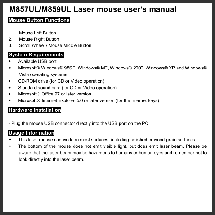   M857UL/M859UL Laser mouse user’s manual   Mouse Button Functions  1. Mouse Left Button 2.  Mouse Right Button 3.  Scroll Wheel / Mouse Middle Button System Requirements   Available USB port   Microsoft® Windows® 98SE, Windows® ME, Windows® 2000, Windows® XP and Windows® Vista operating systems   CD-ROM drive (for CD or Video operation)   Standard sound card (for CD or Video operation)   Microsoft Office 97 or later version   Microsoft Internet Explorer 5.0 or later version (for the Internet keys) Hardware Installation  - Plug the mouse USB connector directly into the USB port on the PC. Usage Information   This laser mouse can work on most surfaces, including polished or wood-grain surfaces.   The bottom of the mouse does not emit visible light, but does emit laser beam. Please be aware that the laser beam may be hazardous to humans or human eyes and remember not to look directly into the laser beam. 