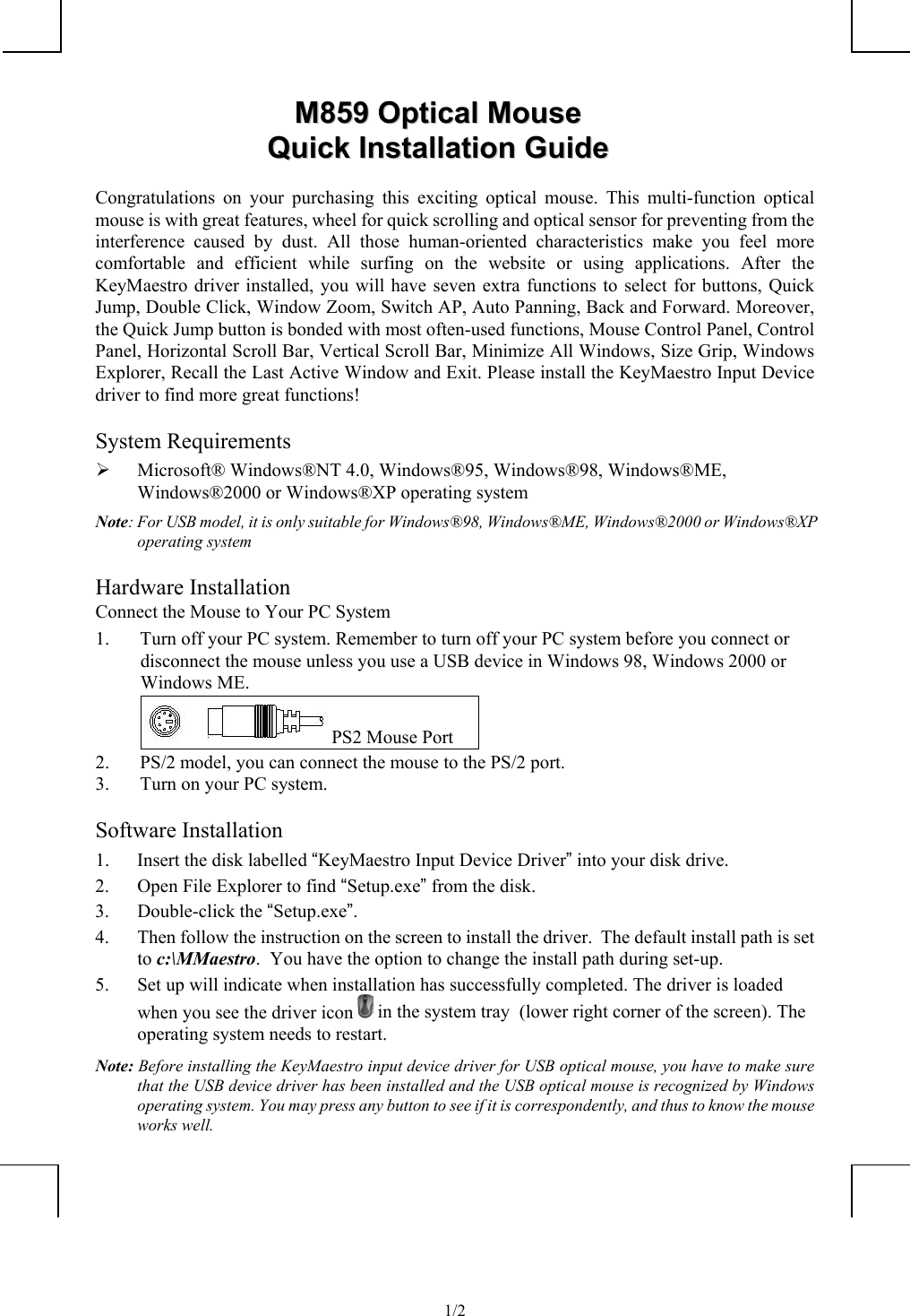             1/2MM885599  OOppttiiccaall  MMoouusseeQQuuiicckk  IInnssttaallllaattiioonn  GGuuiiddeeCongratulations on your purchasing this exciting optical mouse. This multi-function opticalmouse is with great features, wheel for quick scrolling and optical sensor for preventing from theinterference caused by dust. All those human-oriented characteristics make you feel morecomfortable and efficient while surfing on the website or using applications. After theKeyMaestro driver installed, you will have seven extra functions to select for buttons, QuickJump, Double Click, Window Zoom, Switch AP, Auto Panning, Back and Forward. Moreover,the Quick Jump button is bonded with most often-used functions, Mouse Control Panel, ControlPanel, Horizontal Scroll Bar, Vertical Scroll Bar, Minimize All Windows, Size Grip, WindowsExplorer, Recall the Last Active Window and Exit. Please install the KeyMaestro Input Devicedriver to find more great functions!System Requirements¾ Microsoft® Windows®NT 4.0, Windows®95, Windows®98, Windows®ME,Windows®2000 or Windows®XP operating systemNote: For USB model, it is only suitable for Windows®98, Windows®ME, Windows®2000 or Windows®XPoperating systemHardware InstallationConnect the Mouse to Your PC System1. Turn off your PC system. Remember to turn off your PC system before you connect ordisconnect the mouse unless you use a USB device in Windows 98, Windows 2000 orWindows ME. PS2 Mouse Port2. PS/2 model, you can connect the mouse to the PS/2 port.3. Turn on your PC system.Software Installation1. Insert the disk labelled “KeyMaestro Input Device Driver” into your disk drive.2. Open File Explorer to find “Setup.exe” from the disk.3. Double-click the “Setup.exe”.4. Then follow the instruction on the screen to install the driver.  The default install path is setto c:\MMaestro.  You have the option to change the install path during set-up.5. Set up will indicate when installation has successfully completed. The driver is loadedwhen you see the driver icon   in the system tray  (lower right corner of the screen). Theoperating system needs to restart.Note: Before installing the KeyMaestro input device driver for USB optical mouse, you have to make surethat the USB device driver has been installed and the USB optical mouse is recognized by Windowsoperating system. You may press any button to see if it is correspondently, and thus to know the mouseworks well.