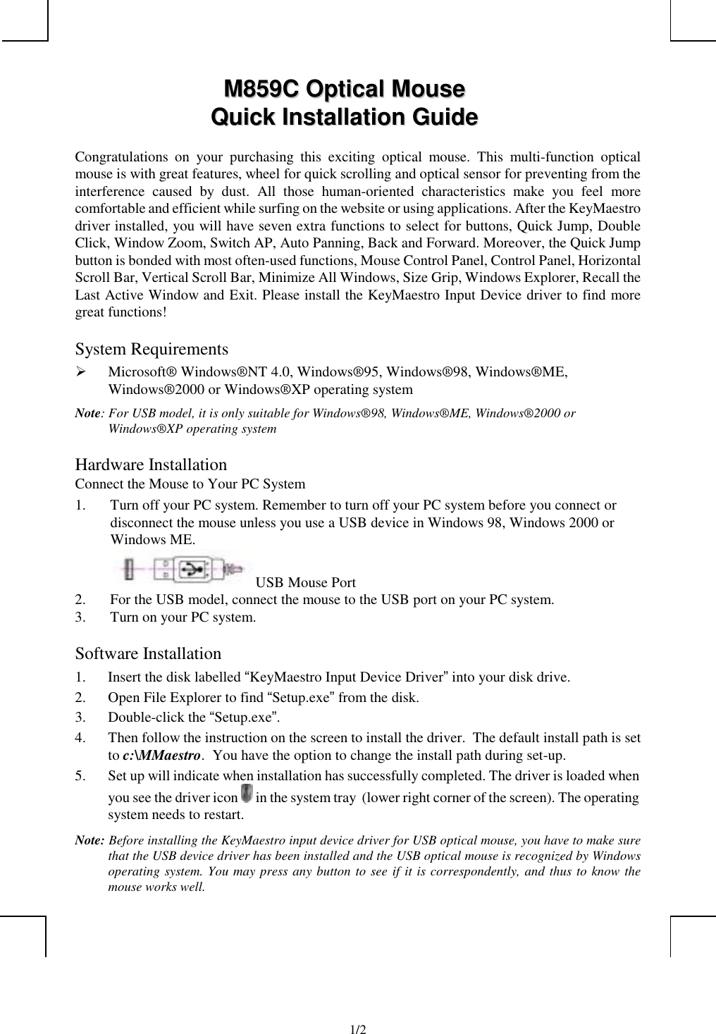             1/2MM885599CC  OOppttiiccaall  MMoouusseeQQuuiicckk  IInnssttaallllaattiioonn  GGuuiiddeeCongratulations on your purchasing this exciting optical mouse. This multi-function opticalmouse is with great features, wheel for quick scrolling and optical sensor for preventing from theinterference caused by dust. All those human-oriented characteristics make you feel morecomfortable and efficient while surfing on the website or using applications. After the KeyMaestrodriver installed, you will have seven extra functions to select for buttons, Quick Jump, DoubleClick, Window Zoom, Switch AP, Auto Panning, Back and Forward. Moreover, the Quick Jumpbutton is bonded with most often-used functions, Mouse Control Panel, Control Panel, HorizontalScroll Bar, Vertical Scroll Bar, Minimize All Windows, Size Grip, Windows Explorer, Recall theLast Active Window and Exit. Please install the KeyMaestro Input Device driver to find moregreat functions!System Requirements¾ Microsoft® Windows®NT 4.0, Windows®95, Windows®98, Windows®ME,Windows®2000 or Windows®XP operating systemNote: For USB model, it is only suitable for Windows®98, Windows®ME, Windows®2000 orWindows®XP operating systemHardware InstallationConnect the Mouse to Your PC System1. Turn off your PC system. Remember to turn off your PC system before you connect ordisconnect the mouse unless you use a USB device in Windows 98, Windows 2000 orWindows ME. USB Mouse Port2. For the USB model, connect the mouse to the USB port on your PC system.3. Turn on your PC system.Software Installation1. Insert the disk labelled “KeyMaestro Input Device Driver” into your disk drive.2. Open File Explorer to find “Setup.exe” from the disk.3. Double-click the “Setup.exe”.4. Then follow the instruction on the screen to install the driver.  The default install path is setto c:\MMaestro.  You have the option to change the install path during set-up.5. Set up will indicate when installation has successfully completed. The driver is loaded whenyou see the driver icon   in the system tray  (lower right corner of the screen). The operatingsystem needs to restart.Note: Before installing the KeyMaestro input device driver for USB optical mouse, you have to make surethat the USB device driver has been installed and the USB optical mouse is recognized by Windowsoperating system. You may press any button to see if it is correspondently, and thus to know themouse works well.