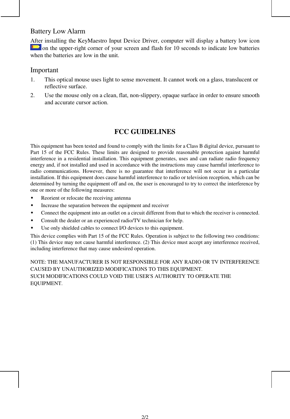            2/2Battery Low AlarmAfter installing the KeyMaestro Input Device Driver, computer will display a battery low icon on the upper-right corner of your screen and flash for 10 seconds to indicate low batterieswhen the batteries are low in the unit.Important1. This optical mouse uses light to sense movement. It cannot work on a glass, translucent orreflective surface.2. Use the mouse only on a clean, flat, non-slippery, opaque surface in order to ensure smoothand accurate cursor action.FCC GUIDELINESThis equipment has been tested and found to comply with the limits for a Class B digital device, pursuant toPart 15 of the FCC Rules. These limits are designed to provide reasonable protection against harmfulinterference in a residential installation. This equipment generates, uses and can radiate radio frequencyenergy and, if not installed and used in accordance with the instructions may cause harmful interference toradio communications. However, there is no guarantee that interference will not occur in a particularinstallation. If this equipment does cause harmful interference to radio or television reception, which can bedetermined by turning the equipment off and on, the user is encouraged to try to correct the interference byone or more of the following measures: Reorient or relocate the receiving antenna Increase the separation between the equipment and receiver Connect the equipment into an outlet on a circuit different from that to which the receiver is connected. Consult the dealer or an experienced radio/TV technician for help. Use only shielded cables to connect I/O devices to this equipment.This device complies with Part 15 of the FCC Rules. Operation is subject to the following two conditions:(1) This device may not cause harmful interference. (2) This device must accept any interference received,including interference that may cause undesired operation.NOTE: THE MANUFACTURER IS NOT RESPONSIBLE FOR ANY RADIO OR TV INTERFERENCECAUSED BY UNAUTHORIZED MODIFICATIONS TO THIS EQUIPMENT.SUCH MODIFICATIONS COULD VOID THE USER&apos;S AUTHORITY TO OPERATE THEEQUIPMENT.