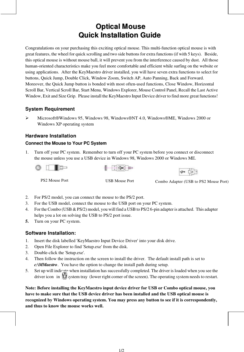                                                                                                1/2        OOppttiiccaall  MMoouussee      QQuuiicckk  IInnssttaallllaattiioonn  GGuuiiddeeCongratulations on your purchasing this exciting optical mouse. This multi-function optical mouse is withgreat features, the wheel for quick scrolling and two side buttons for extra functions (if with 5 keys).   Beside,this optical mouse is without mouse ball, it will prevent you from the interference caused by dust.  All thosehuman-oriented characteristics make you feel more comfortable and efficient while surfing on the website orusing applications.  After the KeyMaestro driver installed, you will have seven extra functions to select forbuttons, Quick Jump, Double Click, Window Zoom, Switch AP, Auto Panning, Back and Forward.Moreover, the Quick Jump button is bonded with most often-used functions, Close Window, HorizontalScroll Bar, Vertical Scroll Bar, Start Menu, Windows Explorer, Mouse Control Panel, Recall the Last ActiveWindow, Exit and Size Grip.  Please install the KeyMaestro Input Device driver to find more great functions!System RequirementØ Microsoft® Windows 95, Windows 98, Windows® NT 4.0, Windows® ME, Windows 2000 orWindows XP operating systemHardware InstallationConnect the Mouse to Your PC System1. Turn off your PC system.  Remember to turn off your PC system before you connect or disconnectthe mouse unless you use a USB device in Windows 98, Windows 2000 or Windows ME.                                                2. For PS/2 model, you can connect the mouse to the PS/2 port.3. For the USB model, connect the mouse to the USB port on your PC system.4. For the Combo (USB &amp; PS/2) model, you will find a USB to PS/2 6-pin adapter is attached.  This adapterhelps you a lot on solving the USB to PS/2 port issue.5. Turn on your PC system.Software Installation:1. Insert the disk labelled &apos;KeyMaestro Input Device Driver&apos; into your disk drive.2. Open File Explorer to find &apos;Setup.exe&apos; from the disk.3. Double-click the &apos;Setup.exe&apos;.4. Then follow the instruction on the screen to install the driver.  The default install path is set toc:\MMaestro.  You have the option to change the install path during setup.5. Set up will indicate when installation has successfully completed. The driver is loaded when you see thedriver icon   in the system tray  (lower right corner of the screen). The operating system needs to restart.Note: Before installing the KeyMaestro input device driver for USB or Combo optical mouse, youhave to make sure that the USB device driver has been installed and the USB optical mouse isrecognized by Windows operating system. You may press any button to see if it is correspondently,and thus to know the mouse works well.PS2 Mouse Port USB Mouse Port Combo Adapter (USB to PS2 Mouse Port)