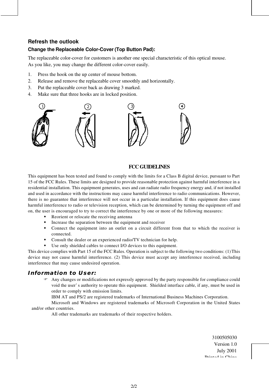                                                                                                2/2123Refresh the outlookChange the Replaceable Color-Cover (Top Button Pad):The replaceable color-cover for customers is another one special characteristic of this optical mouse.As you like, you may change the different color-cover easily.1. Press the hook on the up center of mouse bottom.2. Release and remove the replaceable cover smoothly and horizontally.3. Put the replaceable cover back as drawing 3 marked.4. Make sure that three hooks are in locked position.FCC GUIDELINESThis equipment has been tested and found to comply with the limits for a Class B digital device, pursuant to Part15 of the FCC Rules. These limits are designed to provide reasonable protection against harmful interference in aresidential installation. This equipment generates, uses and can radiate radio frequency energy and, if not installedand used in accordance with the instructions may cause harmful interference to radio communications. However,there is no guarantee that interference will not occur in a particular installation. If this equipment does causeharmful interference to radio or television reception, which can be determined by turning the equipment off andon, the user is encouraged to try to correct the interference by one or more of the following measures:w Reorient or relocate the receiving antennaw Increase the separation between the equipment and receiverw Connect the equipment into an outlet on a circuit different from that to which the receiver isconnected.w Consult the dealer or an experienced radio/TV technician for help.w Use only shielded cables to connect I/O devices to this equipment.This device complies with Part 15 of the FCC Rules. Operation is subject to the following two conditions: (1) Thisdevice may not cause harmful interference. (2) This device must accept any interference received, includinginterference that may cause undesired operation.Information to User:F Any changes or modifications not expressly approved by the party responsible for compliance couldvoid the user’s authority to operate this equipment.  Shielded interface cable, if any, must be used inorder to comply with emission limits.IBM AT and PS/2 are registered trademarks of International Business Machines Corporation.Microsoft and Windows are registered trademarks of Microsoft Corporation in the United Statesand/or other countries.All other trademarks are trademarks of their respective holders.3100505030Version 1.0July 2001Printed in China