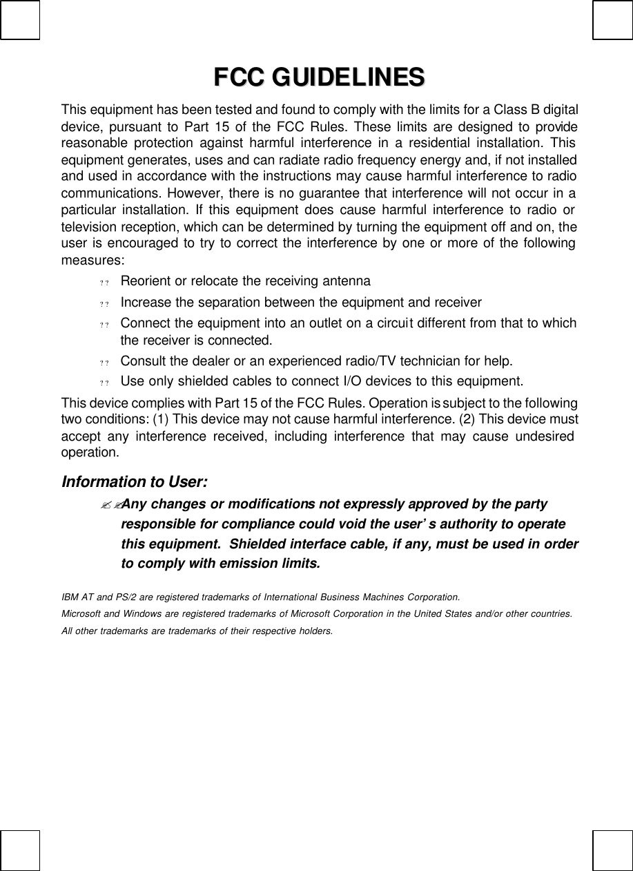   FFCCCC  GGUUIIDDEELLIINNEESS  This equipment has been tested and found to comply with the limits for a Class B digital device, pursuant to Part 15 of the FCC Rules. These limits are designed to provide reasonable protection against harmful interference in a residential installation. This equipment generates, uses and can radiate radio frequency energy and, if not installed and used in accordance with the instructions may cause harmful interference to radio communications. However, there is no guarantee that interference will not occur in a particular installation. If this equipment does cause harmful interference to radio or television reception, which can be determined by turning the equipment off and on, the user is encouraged to try to correct the interference by one or more of the following measures: ? ? Reorient or relocate the receiving antenna ? ? Increase the separation between the equipment and receiver ? ? Connect the equipment into an outlet on a circuit different from that to which the receiver is connected.  ? ? Consult the dealer or an experienced radio/TV technician for help. ? ? Use only shielded cables to connect I/O devices to this equipment. This device complies with Part 15 of the FCC Rules. Operation is subject to the following two conditions: (1) This device may not cause harmful interference. (2) This device must accept any interference received, including interference that may cause undesired operation. Information to User: ??Any changes or modifications not expressly approved by the party responsible for compliance could void the user’s authority to operate this equipment.  Shielded interface cable, if any, must be used in order to comply with emission limits.  IBM AT and PS/2 are registered trademarks of International Business Machines Corporation. Microsoft and Windows are registered trademarks of Microsoft Corporation in the United States and/or other countries. All other trademarks are trademarks of their respective holders.    