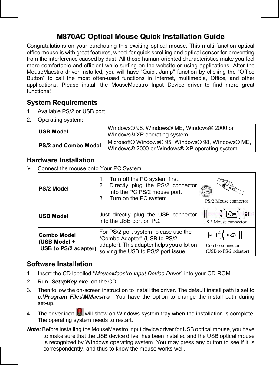  MM887700AACC  OOppttiiccaall  MMoouussee  QQuuiicckk  IInnssttaallllaattiioonn  GGuuiiddee  Congratulations on your purchasing this exciting optical mouse. This multi-function optical office mouse is with great features, wheel for quick scrolling and optical sensor for preventing from the interference caused by dust. All those human-oriented characteristics make you feel more comfortable and efficient while surfing on the website or using applications. After the MouseMaestro driver installed, you will have “Quick Jump” function by clicking the  “Office Button” to call the most often-used functions in Internet, multimedia, Office, and other applications. Please install the MouseMaestro Input Device driver to find more great functions! System Requirements 1. Available PS/2 or USB port. 2. Operating system: USB Model Windows® 98, Windows® ME, Windows® 2000 or Windows® XP operating system PS/2 and Combo Model Microsoft® Windows® 95, Windows® 98, Windows® ME, Windows® 2000 or Windows® XP operating system Hardware Installation Ø Connect the mouse onto Your PC System PS/2 Model 1. Turn off the PC system first. 2. Directly plug the PS/2 connector into the PC PS/2 mouse port.  3. Turn on the PC system.    USB Model  Just directly plug the USB connector into the USB port on PC.   Combo Model  (USB Model +   USB to PS/2 adapter) For PS/2 port system, please use the “Combo Adapter” (USB to PS/2 adapter). This adapter helps you a lot on solving the USB to PS/2 port issue.    Software Installation 1. Insert the CD labelled “MouseMaestro Input Device Driver” into your CD-ROM. 2. Run “SetupKey.exe” on the CD. 3. Then follow the on-screen instruction to install the driver. The default install path is set to c:\Program Files\MMaestro.  You have the option to change the install path during set-up. 4. The driver icon   will show on Windows system tray when the installation is complete. The operating system needs to restart. Note: Before installing the MouseMaestro input device driver for USB optical mouse, you have to make sure that the USB device driver has been installed and the USB optical mouse is recognized by Windows operating system. You may press any button to see if it is correspondently, and thus to know the mouse works well.  USB Mouse connector Combo connector  (USB to PS/2 adaptor) PS/2 Mouse connector 
