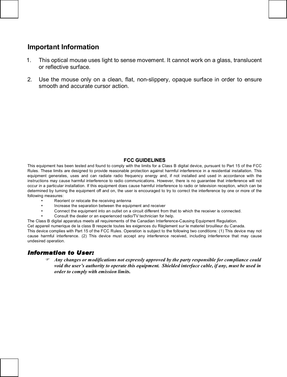  Important Information 1. This optical mouse uses light to sense movement. It cannot work on a glass, translucent or reflective surface. 2. Use the mouse only on a clean, flat, non-slippery, opaque surface in order to ensure smooth and accurate cursor action.                FFCCCC  GGUUIIDDEELLIINNEESS  This equipment has been tested and found to comply with the limits for a Class B digital device, pursuant to Part 15 of the FCC Rules. These limits are designed to provide reasonable protection against harmful interference in a residential installation. This equipment generates, uses and can radiate radio frequency energy and, if not installed and used in accordance with the instructions may cause harmful interference to radio communications. However, there is no guarantee that interference will not occur in a particular installation. If this equipment does cause harmful interference to radio or television reception, which can be determined by turning the equipment off and on, the user is encouraged to try to correct the interference by one or more of the following measures: s Reorient or relocate the receiving antenna s Increase the separation between the equipment and receiver s Connect the equipment into an outlet on a circuit different from that to which the receiver is connected. s Consult the dealer or an experienced radio/TV technician for help. The Class B digital apparatus meets all requirements of the Canadian Interference-Causing Equipment Regulation. Cet appareil numerique de la class B respecte toutes les exigences du Règlement sur le materiel brouilleur du Canada. This device complies with Part 15 of the FCC Rules. Operation is subject to the following two conditions: (1) This device may not cause harmful interference. (2) This device must accept any interference received, including interference that may cause undesired operation.  Information to User: F Any changes or modifications not expressly approved by the party responsible for compliance could void the user’s authority to operate this equipment.  Shielded interface cable, if any, must be used in order to comply with emission limits.  