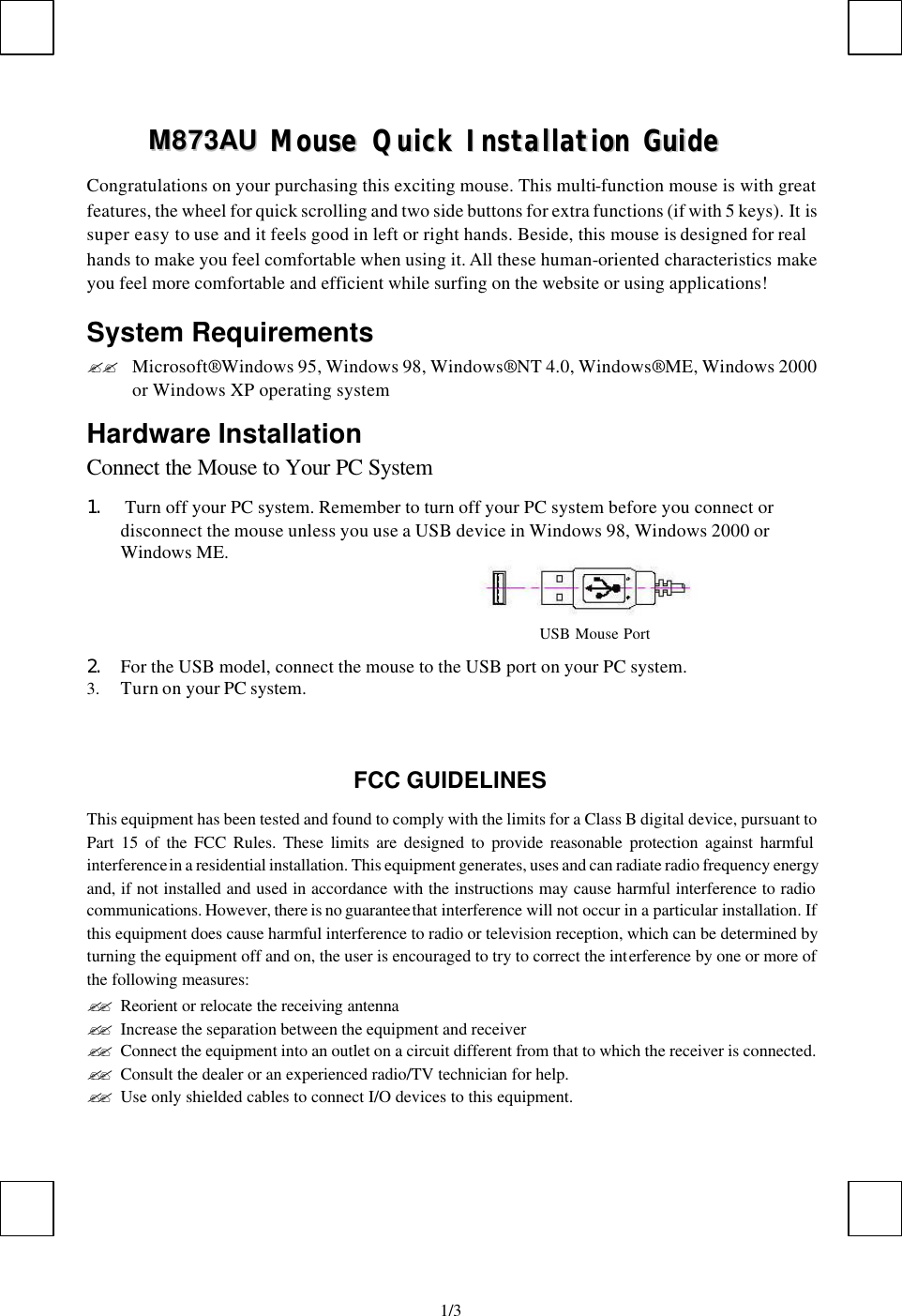   1/3MM887733AAUU    MMoouussee  QQuuiicckk  IInnssttaallllaattiioonn  GGuuiiddee  Congratulations on your purchasing this exciting mouse. This multi-function mouse is with great features, the wheel for quick scrolling and two side buttons for extra functions (if with 5 keys). It is super easy to use and it feels good in left or right hands. Beside, this mouse is designed for real hands to make you feel comfortable when using it. All these human-oriented characteristics make you feel more comfortable and efficient while surfing on the website or using applications! System Requirements ?? Microsoft® Windows 95, Windows 98, Windows® NT 4.0, Windows® ME, Windows 2000 or Windows XP operating system Hardware Installation Connect the Mouse to Your PC System 1.  Turn off your PC system. Remember to turn off your PC system before you connect or disconnect the mouse unless you use a USB device in Windows 98, Windows 2000 or Windows ME.                                                   2. For the USB model, connect the mouse to the USB port on your PC system. 3. Turn on your PC system.    FCC GUIDELINES This equipment has been tested and found to comply with the limits for a Class B digital device, pursuant to Part 15 of the FCC Rules. These limits are designed to provide reasonable protection against harmful interference in a residential installation. This equipment generates, uses and can radiate radio frequency energy and, if not installed and used in accordance with the instructions may cause harmful interference to radio communications. However, there is no guarantee that interference will not occur in a particular installation. If this equipment does cause harmful interference to radio or television reception, which can be determined by turning the equipment off and on, the user is encouraged to try to correct the interference by one or more of the following measures: ?? Reorient or relocate the receiving antenna ?? Increase the separation between the equipment and receiver ?? Connect the equipment into an outlet on a circuit different from that to which the receiver is connected. ?? Consult the dealer or an experienced radio/TV technician for help. ?? Use only shielded cables to connect I/O devices to this equipment. USB Mouse Port  