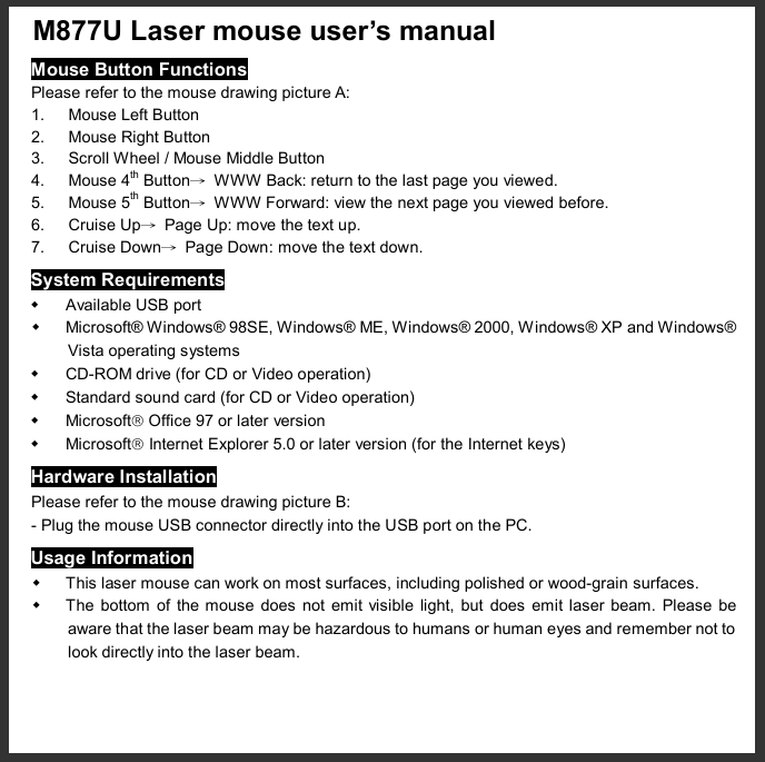  M877U Laser mouse user’s manual  Mouse Button Functions Please refer to the mouse drawing picture A: 1. Mouse Left Button 2. Mouse Right Button 3. Scroll Wheel / Mouse Middle Button 4. Mouse 4th Button→ WWW Back: return to the last page you viewed. 5. Mouse 5th Button→ WWW Forward: view the next page you viewed before. 6. Cruise Up→ Page Up: move the text up. 7. Cruise Down→ Page Down: move the text down. System Requirements w Available USB port w Microsoft® Windows® 98SE, Windows® ME, Windows® 2000, Windows® XP and Windows® Vista operating systems w CD-ROM drive (for CD or Video operation) w Standard sound card (for CD or Video operation) w Microsoftâ Office 97 or later version w Microsoftâ Internet Explorer 5.0 or later version (for the Internet keys) Hardware Installation Please refer to the mouse drawing picture B: - Plug the mouse USB connector directly into the USB port on the PC. Usage Information w This laser mouse can work on most surfaces, including polished or wood-grain surfaces. w The bottom of the mouse does not emit visible light, but does emit laser beam. Please be aware that the laser beam may be hazardous to humans or human eyes and remember not to look directly into the laser beam. 