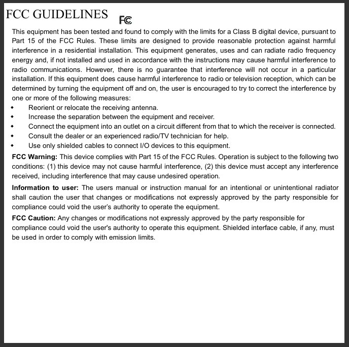  FCC GUIDELINES  This equipment has been tested and found to comply with the limits for a Class B digital device, pursuant to Part 15 of the FCC Rules. These limits are designed to provide reasonable protection against harmful interference in a residential installation. This equipment generates, uses and can radiate radio frequency energy and, if not installed and used in accordance with the instructions may cause harmful interference to radio communications. However, there is no guarantee that interference will not occur in a particular installation. If this equipment does cause harmful interference to radio or television reception, which can be determined by turning the equipment off and on, the user is encouraged to try to correct the interference by one or more of the following measures: w Reorient or relocate the receiving antenna. w Increase the separation between the equipment and receiver. w Connect the equipment into an outlet on a circuit different from that to which the receiver is connected. w Consult the dealer or an experienced radio/TV technician for help. w Use only shielded cables to connect I/O devices to this equipment. FCC Warning: This device complies with Part 15 of the FCC Rules. Operation is subject to the following two conditions: (1) this device may not cause harmful interference, (2) this device must accept any interference received, including interference that may cause undesired operation. Information to user: The users manual or instruction manual for an intentional or unintentional radiator shall caution the user that changes or modifications not expressly approved by the party responsible for compliance could void the user’s authority to operate the equipment. FCC Caution: Any changes or modifications not expressly approved by the party responsible for compliance could void the user&apos;s authority to operate this equipment. Shielded interface cable, if any, must be used in order to comply with emission limits.      