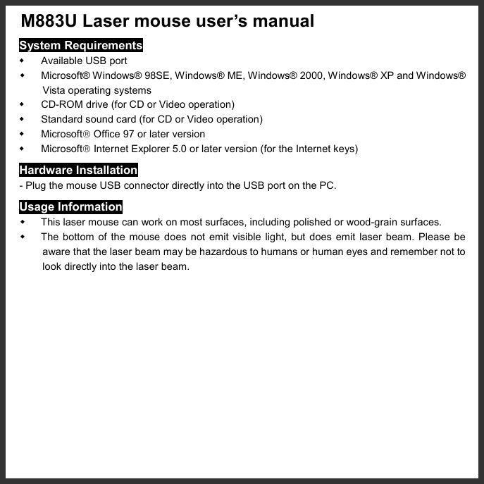   M883U Laser mouse user’s manual   System Requirements   Available USB port   Microsoft® Windows® 98SE, Windows® ME, Windows® 2000, Windows® XP and Windows® Vista operating systems   CD-ROM drive (for CD or Video operation)   Standard sound card (for CD or Video operation)   Microsoft Office 97 or later version   Microsoft Internet Explorer 5.0 or later version (for the Internet keys) Hardware Installation - Plug the mouse USB connector directly into the USB port on the PC. Usage Information   This laser mouse can work on most surfaces, including polished or wood-grain surfaces.   The bottom of the mouse does not emit visible light, but does emit laser beam. Please be aware that the laser beam may be hazardous to humans or human eyes and remember not to look directly into the laser beam. 