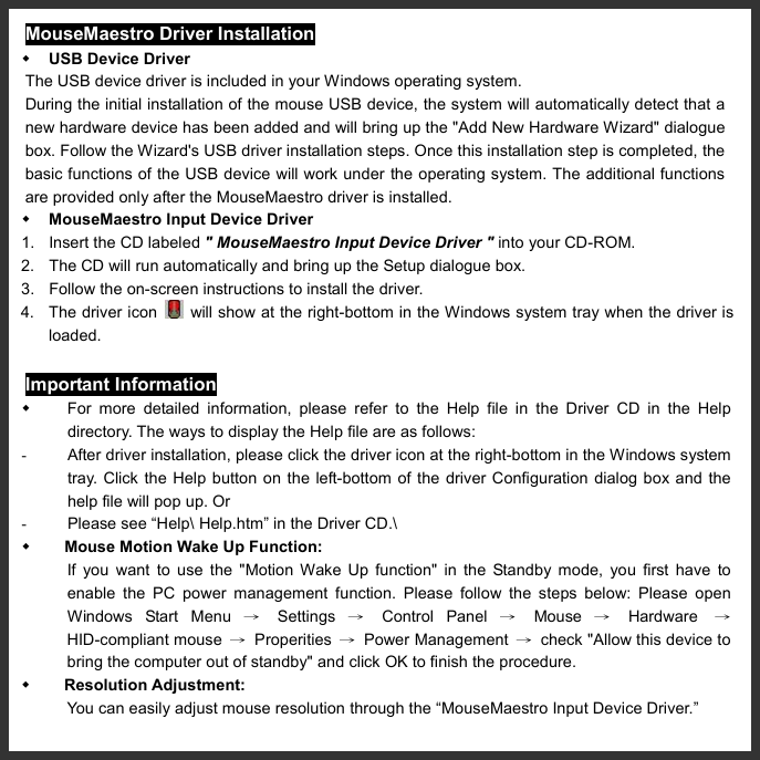   MouseMaestro Driver Installation   USB Device Driver The USB device driver is included in your Windows operating system. During the initial installation of the mouse USB device, the system will automatically detect that a new hardware device has been added and will bring up the &quot;Add New Hardware Wizard&quot; dialogue box. Follow the Wizard&apos;s USB driver installation steps. Once this installation step is completed, the basic functions of the USB device will work under the operating system. The additional functions are provided only after the MouseMaestro driver is installed.         MouseMaestro Input Device Driver 1.  Insert the CD labeled &quot; MouseMaestro Input Device Driver &quot; into your CD-ROM. 2.  The CD will run automatically and bring up the Setup dialogue box. 3.  Follow the on-screen instructions to install the driver.   4. The driver icon    will show at the right-bottom in the Windows system tray when the driver is loaded. Important Information   For more detailed information, please refer to the Help file in the Driver CD in the Help directory. The ways to display the Help file are as follows: -  After driver installation, please click the driver icon at the right-bottom in the Windows system tray. Click the Help button on the left-bottom of the driver Configuration dialog box and the help file will pop up. Or -  Please see “Help\ Help.htm” in the Driver CD.\   Mouse Motion Wake Up Function:   If you want to use the &quot;Motion Wake Up function&quot; in the Standby mode, you first have to enable the PC power management function. Please follow the steps below: Please open Windows Start Menu → Settings → Control Panel → Mouse → Hardware  → HID-compliant mouse  → Properities → Power Management →  check &quot;Allow this device to bring the computer out of standby&quot; and click OK to finish the procedure.   Resolution Adjustment:   You can easily adjust mouse resolution through the “MouseMaestro Input Device Driver.” 