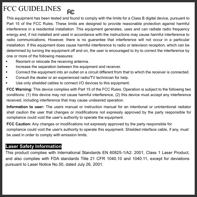   FCC GUIDELINES  This equipment has been tested and found to comply with the limits for a Class B digital device, pursuant to Part 15 of the FCC Rules. These limits are designed to provide reasonable protection against harmful interference in a residential installation. This equipment generates, uses and can radiate radio frequency energy and, if not installed and used in accordance with the instructions may cause harmful interference to radio communications. However, there is no guarantee that interference will not occur in a particular installation. If this equipment does cause harmful interference to radio or television reception, which can be determined by turning the equipment off and on, the user is encouraged to try to correct the interference by one or more of the following measures:   Reorient or relocate the receiving antenna.   Increase the separation between the equipment and receiver.   Connect the equipment into an outlet on a circuit different from that to which the receiver is connected.   Consult the dealer or an experienced radio/TV technician for help.   Use only shielded cables to connect I/O devices to this equipment. FCC Warning: This device complies with Part 15 of the FCC Rules. Operation is subject to the following two conditions: (1) this device may not cause harmful interference, (2) this device must accept any interference received, including interference that may cause undesired operation. Information to user: The users manual or instruction manual for an intentional or unintentional radiator shall caution the user that changes or modifications not expressly approved by the party responsible for compliance could void the user’s authority to operate the equipment. FCC Caution: Any changes or modifications not expressly approved by the party responsible for compliance could void the user&apos;s authority to operate this equipment. Shielded interface cable, if any, must be used in order to comply with emission limits.  Laser Safety Information This product complies with International Standards EN 60825-1/A2: 2001, Class 1 Laser Product, and also complies with FDA standards Title 21 CFR 1040.10 and 1040.11, except for deviations pursuant to Laser Notice No.50, dated July 26, 2001.  