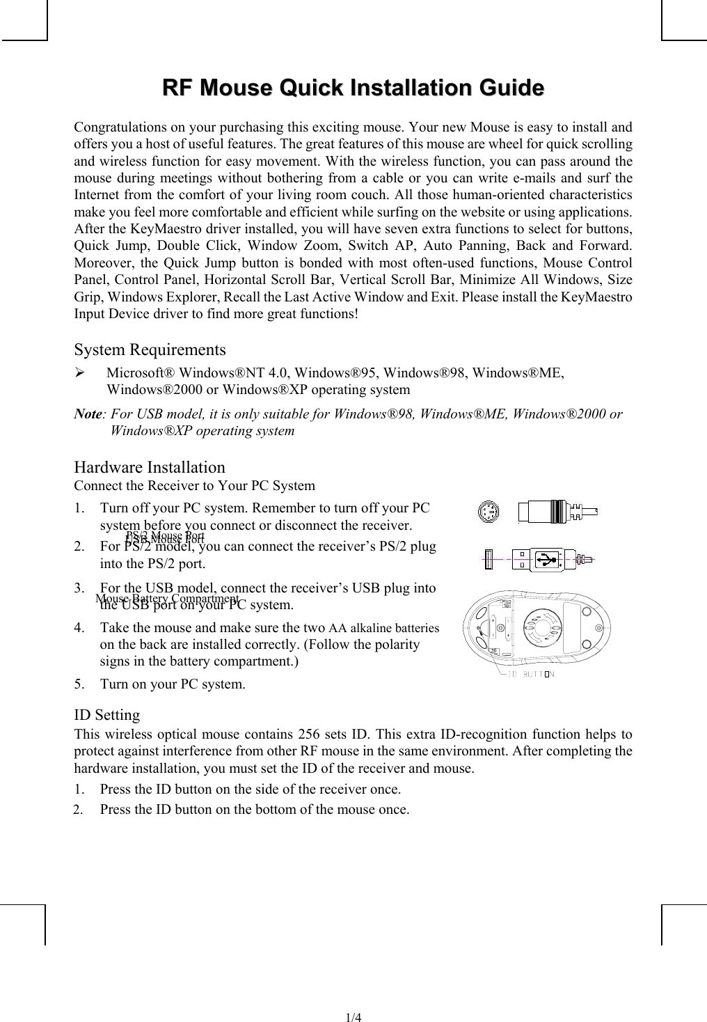              1/4RRFF  MMoouussee  QQuuiicckk  IInnssttaallllaattiioonn  GGuuiiddeeCongratulations on your purchasing this exciting mouse. Your new Mouse is easy to install andoffers you a host of useful features. The great features of this mouse are wheel for quick scrollingand wireless function for easy movement. With the wireless function, you can pass around themouse during meetings without bothering from a cable or you can write e-mails and surf theInternet from the comfort of your living room couch. All those human-oriented characteristicsmake you feel more comfortable and efficient while surfing on the website or using applications.After the KeyMaestro driver installed, you will have seven extra functions to select for buttons,Quick Jump, Double Click, Window Zoom, Switch AP, Auto Panning, Back and Forward.Moreover, the Quick Jump button is bonded with most often-used functions, Mouse ControlPanel, Control Panel, Horizontal Scroll Bar, Vertical Scroll Bar, Minimize All Windows, SizeGrip, Windows Explorer, Recall the Last Active Window and Exit. Please install the KeyMaestroInput Device driver to find more great functions!System Requirements¾ Microsoft® Windows®NT 4.0, Windows®95, Windows®98, Windows®ME,Windows®2000 or Windows®XP operating systemNote: For USB model, it is only suitable for Windows®98, Windows®ME, Windows®2000 orWindows®XP operating systemHardware InstallationConnect the Receiver to Your PC System1. Turn off your PC system. Remember to turn off your PCsystem before you connect or disconnect the receiver.2. For PS/2 model, you can connect the receiver’s PS/2 pluginto the PS/2 port.3. For the USB model, connect the receiver’s USB plug intothe USB port on your PC system.4. Take the mouse and make sure the two AA alkaline batterieson the back are installed correctly. (Follow the polaritysigns in the battery compartment.)5. Turn on your PC system.ID SettingThis wireless optical mouse contains 256 sets ID. This extra ID-recognition function helps toprotect against interference from other RF mouse in the same environment. After completing thehardware installation, you must set the ID of the receiver and mouse.1. Press the ID button on the side of the receiver once.2. Press the ID button on the bottom of the mouse once.PS/2 Mouse PortMouse Battery CompartmentUSB Mouse Port