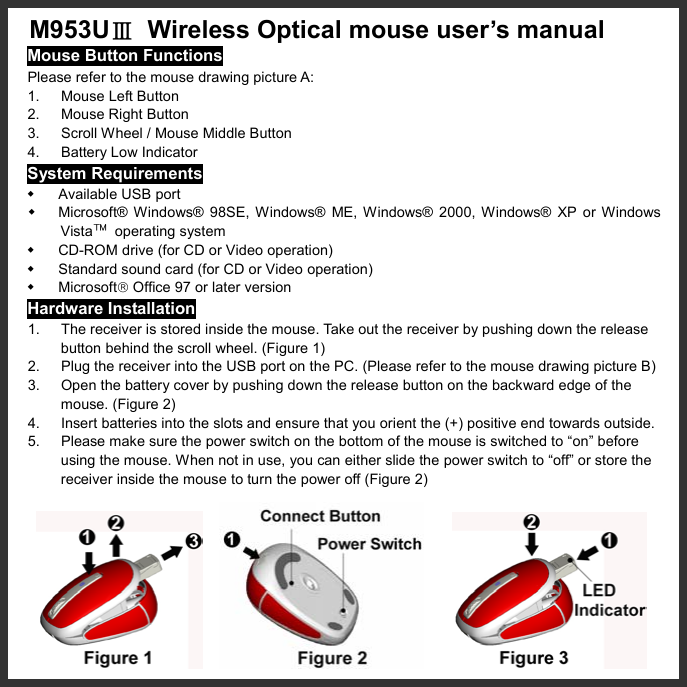   M953UⅢ  Wireless Optical mouse user’s manual Mouse Button Functions Please refer to the mouse drawing picture A: 1. Mouse Left Button 2.  Mouse Right Button 3.  Scroll Wheel / Mouse Middle Button 4. Battery Low Indicator System Requirements   Available USB port   Microsoft® Windows® 98SE, Windows® ME, Windows® 2000, Windows® XP or Windows Vista™ operating system   CD-ROM drive (for CD or Video operation)   Standard sound card (for CD or Video operation)   Microsoft Office 97 or later version Hardware Installation 1.  The receiver is stored inside the mouse. Take out the receiver by pushing down the release   button behind the scroll wheel. (Figure 1) 2.  Plug the receiver into the USB port on the PC. (Please refer to the mouse drawing picture B) 3.  Open the battery cover by pushing down the release button on the backward edge of the mouse. (Figure 2) 4.  Insert batteries into the slots and ensure that you orient the (+) positive end towards outside.   5.  Please make sure the power switch on the bottom of the mouse is switched to “on” before using the mouse. When not in use, you can either slide the power switch to “off” or store the receiver inside the mouse to turn the power off (Figure 2)                 