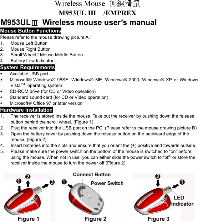 Wireless Mouse  無線滑鼠  M953UL III  /EMPREX M953ULⅢ  Wireless mouse user’s manual Mouse Button Functions Please refer to the mouse drawing picture A: 1. Mouse Left Button 2.  Mouse Right Button 3.  Scroll Wheel / Mouse Middle Button 4. Battery Low Indicator System Requirements   Available USB port   Microsoft® Windows® 98SE, Windows® ME, Windows® 2000, Windows® XP or Windows Vista™ operating system   CD-ROM drive (for CD or Video operation)   Standard sound card (for CD or Video operation)   Microsoft Office 97 or later version Hardware Installation 1.  The receiver is stored inside the mouse. Take out the receiver by pushing down the release   button behind the scroll wheel. (Figure 1) 2.  Plug the receiver into the USB port on the PC. (Please refer to the mouse drawing picture B) 3.  Open the battery cover by pushing down the release button on the backward edge of the mouse. (Figure 2) 4.  Insert batteries into the slots and ensure that you orient the (+) positive end towards outside.   5.  Please make sure the power switch on the bottom of the mouse is switched to “on” before using the mouse. When not in use, you can either slide the power switch to “off” or store the receiver inside the mouse to turn the power off (Figure 2)                