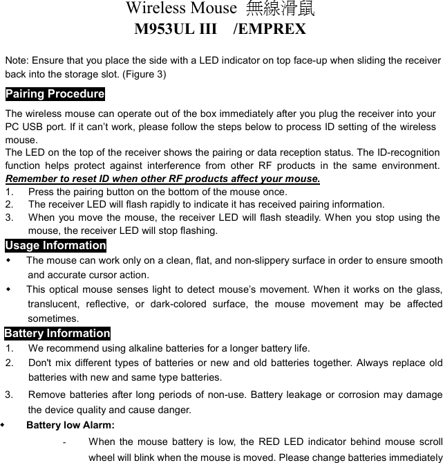 Wireless Mouse  無線滑鼠  M953UL III  /EMPREX  Note: Ensure that you place the side with a LED indicator on top face-up when sliding the receiver back into the storage slot. (Figure 3) Pairing Procedure The wireless mouse can operate out of the box immediately after you plug the receiver into your PC USB port. If it can’t work, please follow the steps below to process ID setting of the wireless mouse. The LED on the top of the receiver shows the pairing or data reception status. The ID-recognition function helps protect against interference from other RF products in the same environment. Remember to reset ID when other RF products affect your mouse. 1.  Press the pairing button on the bottom of the mouse once. 2.  The receiver LED will flash rapidly to indicate it has received pairing information. 3.  When you move the mouse, the receiver LED will flash steadily. When you stop using the mouse, the receiver LED will stop flashing. Usage Information   The mouse can work only on a clean, flat, and non-slippery surface in order to ensure smooth and accurate cursor action.   This optical mouse senses light to detect mouse’s movement. When it works on the glass, translucent, reflective, or dark-colored surface, the mouse movement may be affected sometimes. Battery Information 1.  We recommend using alkaline batteries for a longer battery life. 2.  Don&apos;t mix different types of batteries or new and old batteries together. Always replace old batteries with new and same type batteries. 3.      Remove batteries after long periods of non-use. Battery leakage or corrosion may damage the device quality and cause danger.   Battery low Alarm:   -  When the mouse battery is low, the RED LED indicator behind mouse scroll wheel will blink when the mouse is moved. Please change batteries immediately 