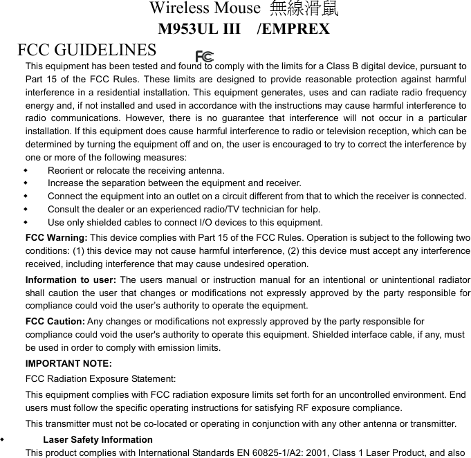 Wireless Mouse  無線滑鼠  M953UL III  /EMPREX FCC GUIDELINES This equipment has been tested and found to comply with the limits for a Class B digital device, pursuant to Part 15 of the FCC Rules. These limits are designed to provide reasonable protection against harmful interference in a residential installation. This equipment generates, uses and can radiate radio frequency energy and, if not installed and used in accordance with the instructions may cause harmful interference to radio communications. However, there is no guarantee that interference will not occur in a particular installation. If this equipment does cause harmful interference to radio or television reception, which can be determined by turning the equipment off and on, the user is encouraged to try to correct the interference by one or more of the following measures:   Reorient or relocate the receiving antenna.   Increase the separation between the equipment and receiver.   Connect the equipment into an outlet on a circuit different from that to which the receiver is connected.   Consult the dealer or an experienced radio/TV technician for help.   Use only shielded cables to connect I/O devices to this equipment. FCC Warning: This device complies with Part 15 of the FCC Rules. Operation is subject to the following two conditions: (1) this device may not cause harmful interference, (2) this device must accept any interference received, including interference that may cause undesired operation. Information to user: The users manual or instruction manual for an intentional or unintentional radiator shall caution the user that changes or modifications not expressly approved by the party responsible for compliance could void the user’s authority to operate the equipment. FCC Caution: Any changes or modifications not expressly approved by the party responsible for compliance could void the user&apos;s authority to operate this equipment. Shielded interface cable, if any, must be used in order to comply with emission limits. IMPORTANT NOTE: FCC Radiation Exposure Statement: This equipment complies with FCC radiation exposure limits set forth for an uncontrolled environment. End users must follow the specific operating instructions for satisfying RF exposure compliance. This transmitter must not be co-located or operating in conjunction with any other antenna or transmitter.   Laser Safety Information This product complies with International Standards EN 60825-1/A2: 2001, Class 1 Laser Product, and also 