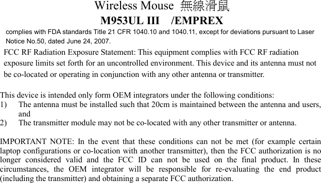 Wireless Mouse  無線滑鼠  M953UL III  /EMPREX complies with FDA standards Title 21 CFR 1040.10 and 1040.11, except for deviations pursuant to Laser Notice No.50, dated June 24, 2007. FCC RF Radiation Exposure Statement: This equipment complies with FCC RF radiation   exposure limits set forth for an uncontrolled environment. This device and its antenna must not   be co-located or operating in conjunction with any other antenna or transmitter.  This device is intended only form OEM integrators under the following conditions: 1)  The antenna must be installed such that 20cm is maintained between the antenna and users, and 2)  The transmitter module may not be co-located with any other transmitter or antenna.  IMPORTANT NOTE: In the event that these conditions can not be met (for example certain laptop configurations or co-location with another transmitter), then the FCC authorization is no longer considered valid and the FCC ID can not be used on the final product. In these circumstances, the OEM integrator will be responsible for re-evaluating the end product (including the transmitter) and obtaining a separate FCC authorization.   