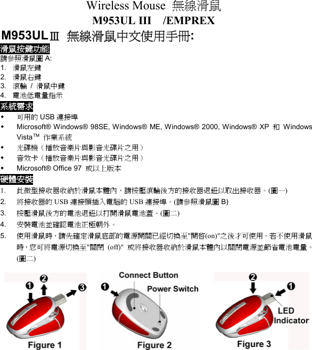 Wireless Mouse  無線滑鼠  M953UL III  /EMPREX M953ULⅢ 無線滑鼠中文使用手冊: 滑鼠按鍵功能 請參照滑鼠圖 A: 1.  滑鼠左鍵 2.  滑鼠右鍵 3.  滾輪 / 滑鼠中鍵 4.  電池低電量指示 系統需求   可用的 USB 連接埠   Microsoft® Windows® 98SE, Windows® ME, Windows® 2000, Windows® XP  和 Windows Vista™ 作業系統   光碟機（播放音樂片與影音光碟片之用）   音效卡（播放音樂片與影音光碟片之用）   Microsoft® Office 97  或以上版本 硬體安裝 1.  此微型接收器收納於滑鼠本體內，請按壓滾輪後方的接收器退鈕以取出接收器。(圖一) 2.  將接收器的 USB 連接頭插入電腦的 USB 連接埠。(請參照滑鼠圖 B) 3.  按壓滑鼠後方的電池退鈕以打開滑鼠電池蓋。(圖二) 4.  安裝電池並確認電池正極朝外。 5.  使用滑鼠時，請先確定滑鼠底部的電源開關已經切換至&quot;開啟(on)&quot;之後才可使用。若不使用滑鼠時，您可將電源切換至&quot;關閉 (off)&quot; 或將接收器收納於滑鼠本體內以關閉電源並節省電池電量。(圖二)     