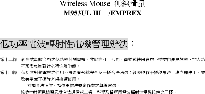 Wireless Mouse  無線滑鼠  M953UL III  /EMPREX    低功率電波輻射性電機管理辦法： 第十二條：經型式認證合格之低功率射頻電機，非經許可，公司、商號或使用者均不得擅自變更頻率、加大功率或變更原設計之特性及功能。 第十四條：低功率射頻電機之使用不得影響飛航安全及干擾合法通信；經發現有干擾現象時，應立即停用，並改善至無干擾時方得繼續使用。 前項合法通信，指依電信法規定作業之無線電信。 低功率射頻電機需忍受合法通信或工業、科學及醫療用電波輻射性電機設備之干擾。    