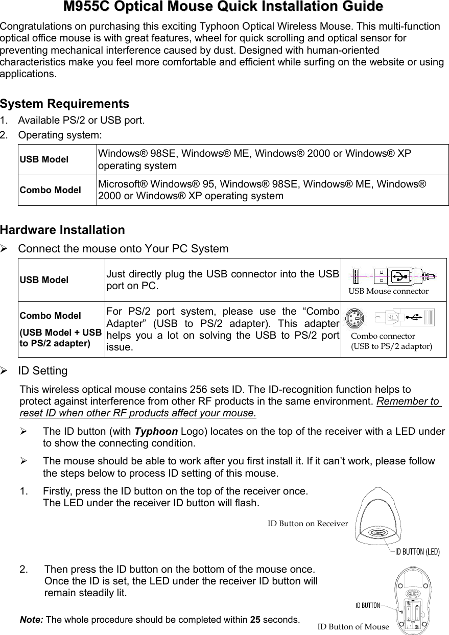  MM995555CC  OOppttiiccaall  MMoouussee  QQuuiicckk  IInnssttaallllaattiioonn  GGuuiiddee  Congratulations on purchasing this exciting Typhoon Optical Wireless Mouse. This multi-function optical office mouse is with great features, wheel for quick scrolling and optical sensor for preventing mechanical interference caused by dust. Designed with human-oriented characteristics make you feel more comfortable and efficient while surfing on the website or using applications. System Requirements 1.  Available PS/2 or USB port. 2. Operating system: USB Model  Windows® 98SE, Windows® ME, Windows® 2000 or Windows® XP operating system Combo Model Microsoft® Windows® 95, Windows® 98SE, Windows® ME, Windows® 2000 or Windows® XP operating system Hardware Installation  Connect the mouse onto Your PC System USB Model Just directly plug the USB connector into the USB port on PC. Combo Model (USB Model + USB to PS/2 adapter) For PS/2 port system, please use the “Combo Adapter” (USB to PS/2 adapter). This adapter helps you a lot on solving the USB to PS/2 port issue.    ID Setting This wireless optical mouse contains 256 sets ID. The ID-recognition function helps to protect against interference from other RF products in the same environment. Remember to reset ID when other RF products affect your mouse.   The ID button (with Typhoon Logo) locates on the top of the receiver with a LED under to show the connecting condition.   The mouse should be able to work after you first install it. If it can’t work, please follow the steps below to process ID setting of this mouse. 1.  Firstly, press the ID button on the top of the receiver once.   The LED under the receiver ID button will flash. 2.  Then press the ID button on the bottom of the mouse once.   Once the ID is set, the LED under the receiver ID button will remain steadily lit. Note: The whole procedure should be completed within 25 seconds. USB Mouse connector Combo connector   (USB to PS/2 adaptor) ID Button of Mouse ID Button on Receiver 