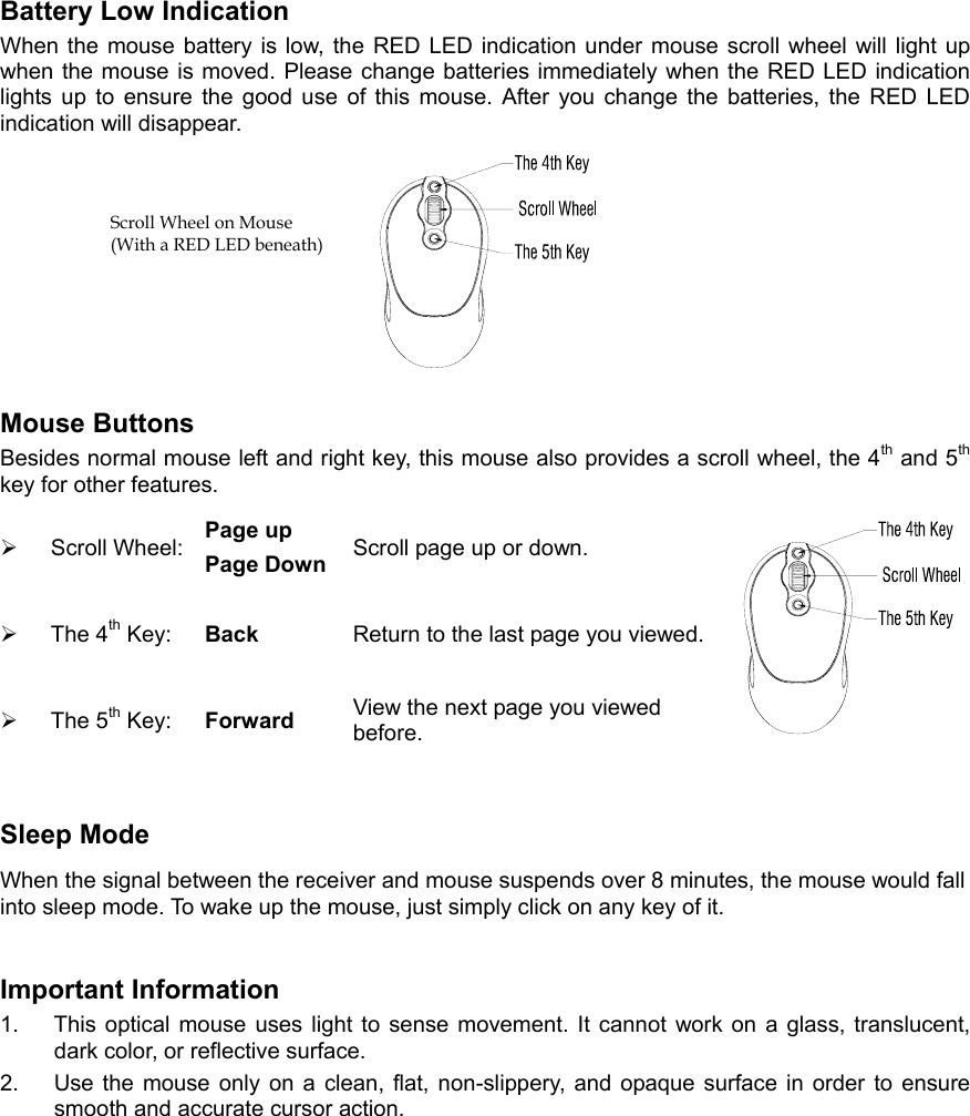  Battery Low Indication   When the mouse battery is low, the RED LED indication under mouse scroll wheel will light up when the mouse is moved. Please change batteries immediately when the RED LED indication lights up to ensure the good use of this mouse. After you change the batteries, the RED LED indication will disappear.  Mouse Buttons Besides normal mouse left and right key, this mouse also provides a scroll wheel, the 4th and 5th key for other features.   Scroll Wheel:  Page up Page Down  Scroll page up or down.   The 4th Key:  Back  Return to the last page you viewed.  The 5th Key:  Forward  View the next page you viewed before. Sleep Mode When the signal between the receiver and mouse suspends over 8 minutes, the mouse would fall into sleep mode. To wake up the mouse, just simply click on any key of it. Important Information 1.  This optical mouse uses light to sense movement. It cannot work on a glass, translucent, dark color, or reflective surface. 2.  Use the mouse only on a clean, flat, non-slippery, and opaque surface in order to ensure smooth and accurate cursor action. Scroll Wheel on Mouse (With a RED LED beneath) 