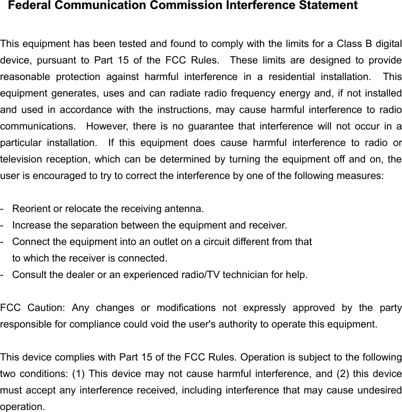  FFeeddeerraall  CCoommmmuunniiccaattiioonn  CCoommmmiissssiioonn  IInntteerrffeerreennccee  SSttaatteemmeenntt   This equipment has been tested and found to comply with the limits for a Class B digital device, pursuant to Part 15 of the FCC Rules.  These limits are designed to provide reasonable protection against harmful interference in a residential installation.  This equipment generates, uses and can radiate radio frequency energy and, if not installed and used in accordance with the instructions, may cause harmful interference to radio communications.  However, there is no guarantee that interference will not occur in a particular installation.  If this equipment does cause harmful interference to radio or television reception, which can be determined by turning the equipment off and on, the user is encouraged to try to correct the interference by one of the following measures:  - Reorient or relocate the receiving antenna. -  Increase the separation between the equipment and receiver. -  Connect the equipment into an outlet on a circuit different from that to which the receiver is connected. -  Consult the dealer or an experienced radio/TV technician for help.  FCC Caution: Any changes or modifications not expressly approved by the party responsible for compliance could void the user&apos;s authority to operate this equipment.  This device complies with Part 15 of the FCC Rules. Operation is subject to the following two conditions: (1) This device may not cause harmful interference, and (2) this device must accept any interference received, including interference that may cause undesired operation.   