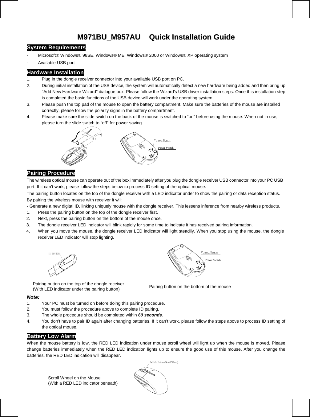   MM997711BBUU__MM995577AAUU   QQuuiicckk  IInnssttaallllaattiioonn  GGuuiiddee  System Requirements -  Microsoft® Windows® 98SE, Windows® ME, Windows® 2000 or Windows® XP operating system -  Available USB port Hardware Installation 1.  Plug in the dongle receiver connector into your available USB port on PC.    2.  During initial installation of the USB device, the system will automatically detect a new hardware being added and then bring up &quot;Add New Hardware Wizard&quot; dialogue box. Please follow the Wizard&apos;s USB driver installation steps. Once this installation step is completed the basic functions of the USB device will work under the operating system. 3.  Please push the top pad of the mouse to open the battery compartment. Make sure the batteries of the mouse are installed correctly, please follow the polarity signs in the battery compartment. 4.  Please make sure the slide switch on the back of the mouse is switched to “on” before using the mouse. When not in use, please turn the slide switch to “off” for power saving.  (--)(+)(+)(--)           Connect ButtonPower Switch Pairing Procedure The wireless optical mouse can operate out of the box immediately after you plug the dongle receiver USB connector into your PC USB port. If it can’t work, please follow the steps below to process ID setting of the optical mouse. The pairing button locates on the top of the dongle receiver with a LED indicator under to show the pairing or data reception status.  By pairing the wireless mouse with receiver it will:  - Generate a new digital ID, linking uniquely mouse with the dongle receiver. This lessens inference from nearby wireless products. 1.  Press the pairing button on the top of the dongle receiver first. 2.  Next, press the pairing button on the bottom of the mouse once. 3.  The dongle receiver LED indicator will blink rapidly for some time to indicate it has received pairing information. 4.  When you move the mouse, the dongle receiver LED indicator will light steadily. When you stop using the mouse, the dongle receiver LED indicator will stop lighting.                         Connect ButtonPower Switch Note:  1.  Your PC must be turned on before doing this pairing procedure. 2.  You must follow the procedure above to complete ID pairing. 3.  The whole procedure should be completed within 60 seconds. 4.  You don’t have to pair ID again after changing batteries. If it can’t work, please follow the steps above to process ID setting of the optical mouse. Battery Low Alarm When the mouse battery is low, the RED LED indication under mouse scroll wheel will light up when the mouse is moved. Please change batteries immediately when the RED LED indication lights up to ensure the good use of this mouse. After you change the batteries, the RED LED indication will disappear. Middle Button (Scroll Wheel) Pairing button on the top of the dongle receiver  (With LED indicator under the pairing button)  Pairing button on the bottom of the mouse Scroll Wheel on the Mouse (With a RED LED indicator beneath) 