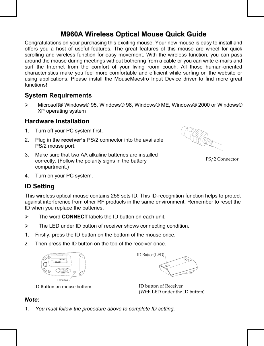  M960A QG 3100506330 v1.0 MM996600AA  WWiirreelleessss  OOppttiiccaall  MMoouussee  QQuuiicckk  GGuuiiddee  Congratulations on your purchasing this exciting mouse. Your new mouse is easy to install and offers you a host of useful features. The great features of this mouse are wheel for quick scrolling and wireless function for easy movement. With the wireless function, you can pass around the mouse during meetings without bothering from a cable or you can write e-mails and surf the Internet from the comfort of your living room couch. All those human-oriented characteristics make you feel more comfortable and efficient while surfing on the website or using applications. Please install the MouseMaestro Input Device driver to find more great functions! System Requirements   Microsoft® Windows® 95, Windows® 98, Windows® ME, Windows® 2000 or Windows® XP operating system Hardware Installation 1.  Turn off your PC system first.  2. Plug in the receiver’s PS/2 connector into the available PS/2 mouse port. 3.  Make sure that two AA alkaline batteries are installed correctly. (Follow the polarity signs in the battery compartment.) 4.  Turn on your PC system.  ID Setting This wireless optical mouse contains 256 sets ID. This ID-recognition function helps to protect against interference from other RF products in the same environment. Remember to reset the ID when you replace the batteries.    The word CONNECT labels the ID button on each unit.   The LED under ID button of receiver shows connecting condition. 1.  Firstly, press the ID button on the bottom of the mouse once. 2.  Then press the ID button on the top of the receiver once. ID Button     ID Button(LED) Note:  1.  You must follow the procedure above to complete ID setting. PS/2 Connector ID button of Receiver (With LED under the ID button) ID Button on mouse bottom 